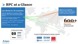 BPC at a Glance
Consistent High Rankings By Industry Analysts
Leading partnerships
Offices in 19 countries
including Zurich (Zug), Utrecht,
Singapore, Dubai, Johannesburg,
London, Mexico City, Moscow
216 clients in 78 countries
Financial institutions and processors - HSBC,
QNB, ING, BNP Paribas, Commonwealth Bank of
Australia, Diners Club International, Sberbank,
Alfabank
More than 20 National payment systems –
Redsys, NSPK, EthioPay, Artajasa
Transportation – Mexico Transport Card, Aeroflot
World Bank, EBRD and USAID – more than 10
tenders won
Financial inclusion – MTI, Safaricom
600+
Payments
professionals
 