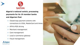Closed loop payment scheme with
connections to VISA, MasterCard and Ames
ATM & POS driving
Merchant management
Card management
Local e-commerce gateway
Fraud management
Algeria’s national switch, processing
payments for its 19 member banks
and Algerian Post
 