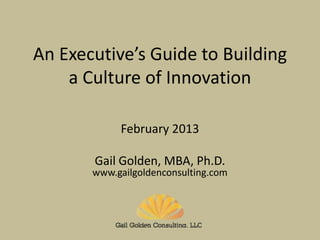 1
An Executive’s Guide to Building
a Culture of Innovation
2013
Gail Golden, MBA, Ph.D.
www.gailgoldenconsulting.com
 