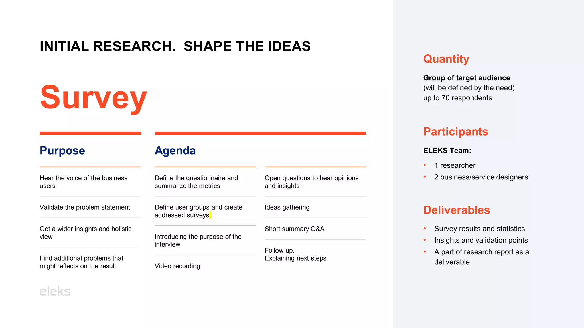 INITIAL RESEARCH. SHAPE THE IDEAS
Survey
Purpose
Hear the voice of the business
users
Validate the problem statement
Get a wider insights and holistic
view
Find additional problems that
might reflects on the result
Agenda
Define the questionnaire and
summarize the metrics
Define user groups and create
addressed surveys
Introducing the purpose of the
interview
Video recording
Open questions to hear opinions
and insights
Ideas gathering
Short summary Q&A
Follow-up.
Explaining next steps
ELEKS Team:
• 1 researcher
• 2 business/service designers
Participants
Quantity
Group of target audience
(will be defined by the need)
up to 70 respondents
• Survey results and statistics
• Insights and validation points
• A part of research report as a
deliverable
Deliverables
 