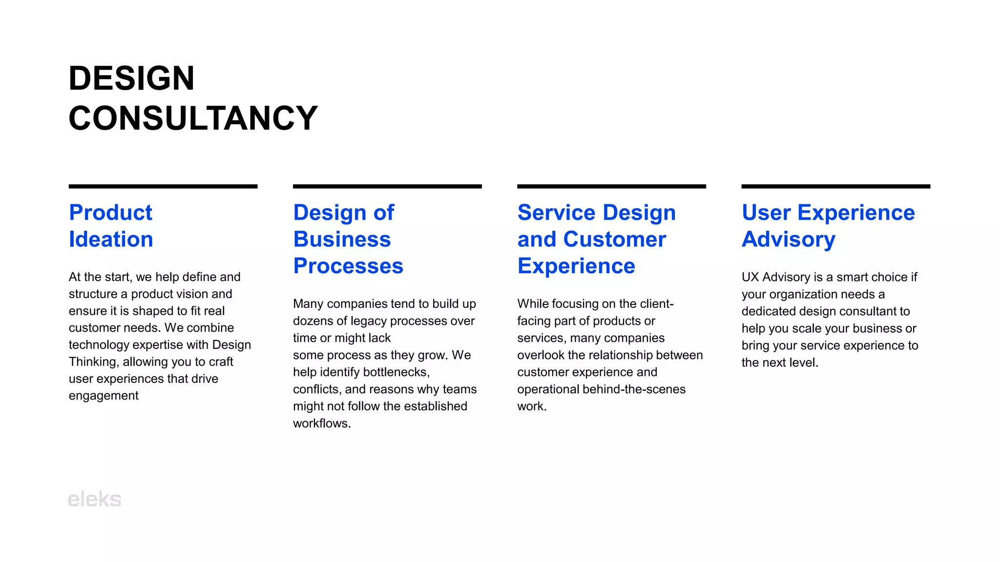 User Experience
Advisory
UX Advisory is a smart choice if
your organization needs a
dedicated design consultant to
help you scale your business or
bring your service experience to
the next level.
Design of
Business
Processes
Many companies tend to build up
dozens of legacy processes over
time or might lack
some process as they grow. We
help identify bottlenecks,
conflicts, and reasons why teams
might not follow the established
workflows.
Service Design
and Customer
Experience
While focusing on the client-
facing part of products or
services, many companies
overlook the relationship between
customer experience and
operational behind-the-scenes
work.
DESIGN
CONSULTANCY
Product
Ideation
At the start, we help define and
structure a product vision and
ensure it is shaped to fit real
customer needs. We combine
technology expertise with Design
Thinking, allowing you to craft
user experiences that drive
engagement
 