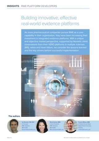 PAGE 56 IMS HEALTH REAL-WORLD EVIDENCE SOLUTIONS
INSIGHTS RWE PLATFORM DEVELOPERS
The authors
Ian Bonzani, PHD, BSC
is Principal,
RWE Solutions,
IMS Health
Ibonzani@imshealth.com
Marla Kessler, MBA
is Vice President,
RWE Solutions,
IMS Health
Mkessler@imshealth.com
Frances Milnes, MBA
is Patient Access Head,
Global Retina Franchise,
Novartis
f.milnes@novartis.com
Building innovative, effective
real-world evidence platforms
As more pharmaceutical companies pursue RWE as a core
capability in their organization, they have been increasing their
investment in integrated evidence platforms. With a unique
and objective market perspective, supported by Novartis client
observations from their VERO platforms in multiple sclerosis
(mS), retina and heart failure, we consider the lessons learned
and the key drivers behind successful implementation.
 
