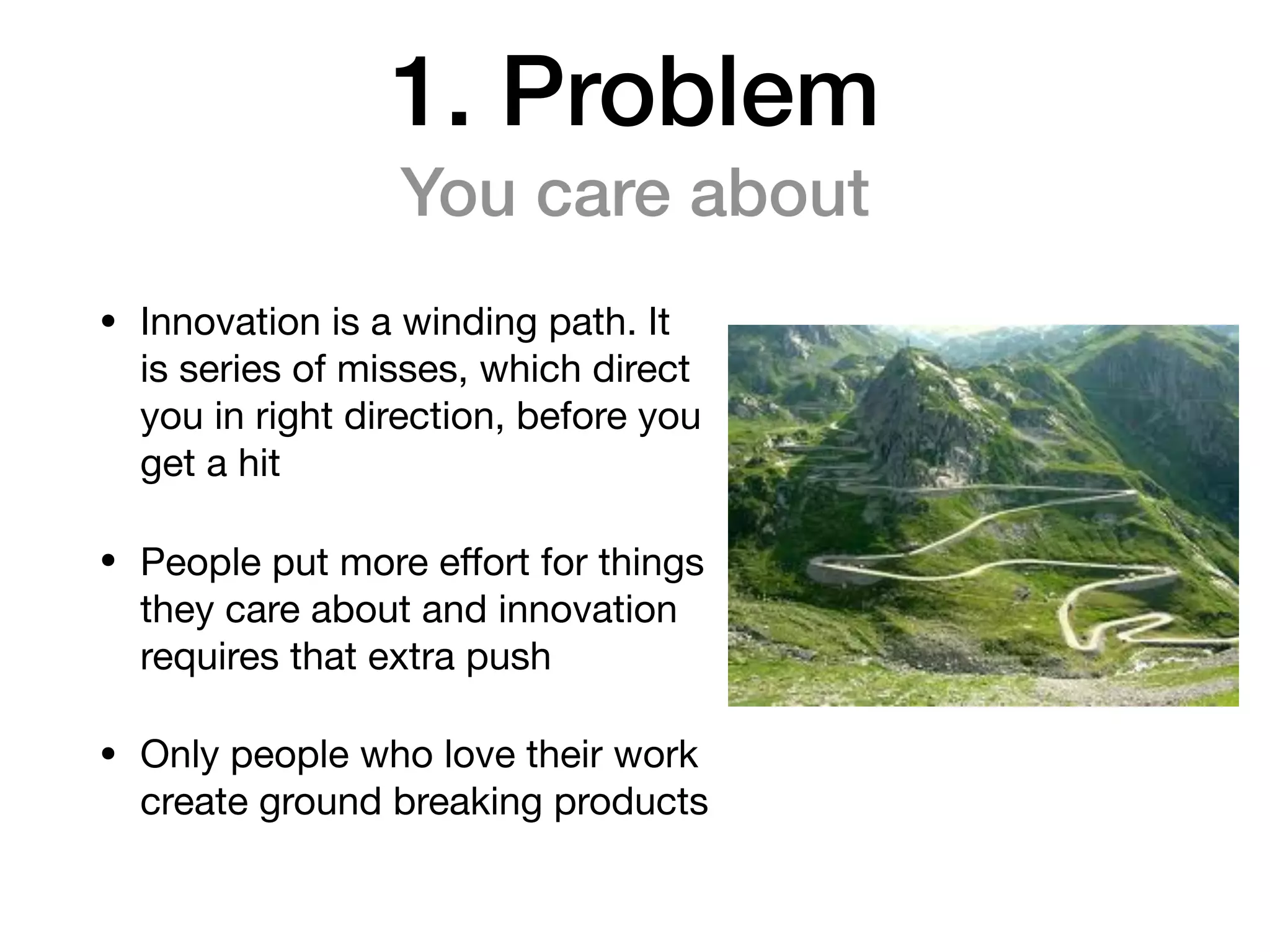 1. Problem
You care about
• Innovation is a winding path. It
is series of misses, which direct
you in right direction, before you
get a hit 

• People put more eﬀort for things
they care about and innovation
requires that extra push

• Only people who love their work
create ground breaking products
 