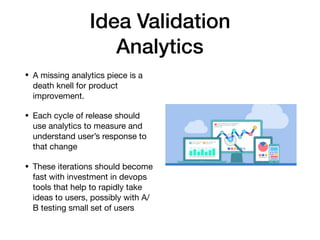 Idea Validation
Analytics
• A missing analytics piece is a
death knell for product
improvement.

• Each cycle of release should
use analytics to measure and
understand user’s response to
that change 

• These iterations should become
fast with investment in devops
tools that help to rapidly take
ideas to users, possibly with A/
B testing small set of users
 
