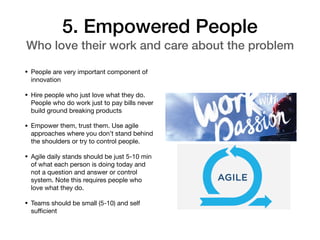 5. Empowered People
Who love their work and care about the problem
• People are very important component of
innovation

• Hire people who just love what they do.
People who do work just to pay bills never
build ground breaking products 

• Empower them, trust them. Use agile
approaches where you don’t stand behind
the shoulders or try to control people. 

• Agile daily stands should be just 5-10 min
of what each person is doing today and
not a question and answer or control
system. Note this requires people who
love what they do. 

• Teams should be small (5-10) and self
suﬃcient
 