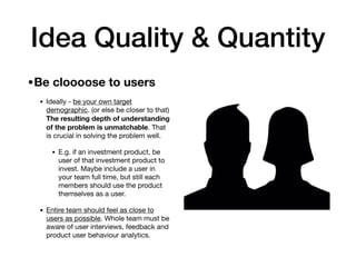 Idea Quality & Quantity
•Be cloooose to users 

• Ideally - be your own target
demographic. (or else be closer to that)
The resulting depth of understanding
of the problem is unmatchable. That
is crucial in solving the problem well.

• E.g. if an investment product, be
user of that investment product to
invest. Maybe include a user in
your team full time, but still each
members should use the product
themselves as a user.

• Entire team should feel as close to
users as possible. Whole team must be
aware of user interviews, feedback and
product user behaviour analytics.
 