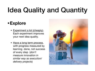 Idea Quality and Quantity
•Explore 

• Experiment a lot (cheaply).
Each experiment improves
your next idea quality. 

• Have a long term process,
with progress measured by
learning done, not success
of every step (don’t
measure innovation in
similar way as execution/
delivery projects)
 