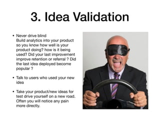 3. Idea Validation
• Never drive blind  
Build analytics into your product
so you know how well is your
product doing? how is it being
used? Did your last improvement
improve retention or referral ? Did
the last idea deployed become
popular ?

• Talk to users who used your new
idea

• Take your product/new ideas for
test drive yourself on a new road.
Often you will notice any pain
more directly.
 