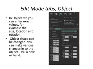 EditModetabs, ObjectIn Object tab you can enter exact values, for example the size, location and rotation. Object shape can be changed. You can make various changes in to the object. Drill a hole or bend.