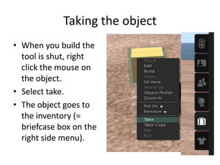Taking the objectWhen you build the tool is shut, right click the mouse on the object. Select take. The object goes to the inventory (= briefcase box on the right side menu).