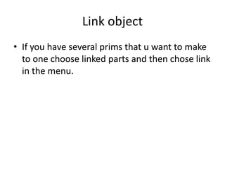LinkobjectIf you have several prims that u want to make to one choose linked parts and then chose link in the menu.