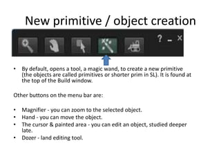 New primitive / object creationBy default, opens a tool, a magic wand, to create a new primitive (the objects are called primitives or shorter prim in SL). It is found at the top of the Build window. Other buttons on the menu bar are: Magnifier - you can zoom to the selected object. Hand - you can move the object. The cursor & painted area - you can edit an object, studied deeper late. Dozer - landeditingtool.