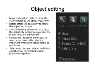 Object editingMove makes it possible to move the active object by the appearing arrowsRotate offers the possibility to rotate the object in xyz axesStretch function allows you to stretch the object. By pulling from corners the proportions are maintained.Select Face - function allows you to select a particular side, which is important when connecting media to primitives. Edit Linked: lets you edit an individual object, if you have linked several primitives together.