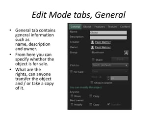 Edit Mode tabs, GeneralGeneral tab contains general information such as name, description and owner. From here you can specify whether the object is for sale. What are the rights, can anyone transfer the object and / or take a copy of it. 