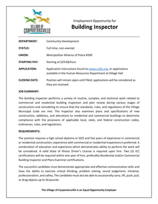 Employment Opportunity for
Building Inspector
DEPARTMENT: Community Development
STATUS: Full-time, non-exempt
UNION: Metropolitan Alliance of Police #390
STARTING PAY: Starting at $29.68/hour
APPLICATION: Application instructions found on www.cville.org, or applications
available in the Human Resources Department at Village Hall
CLOSING DATE: Position will remain open until filled; applications will be considered as
they are received
JOB SUMMARY:
The Building Inspector performs a variety of routine, complex, and technical work related to
commercial and residential building inspection and plan review during various stages of
construction and remodeling to ensure that the standards, rules, and regulations of the Village
Municipal Code are met. The Inspector also examines plans and specifications of new
construction, additions, and alterations to residential and commercial buildings to determine
compliance with the provisions of applicable local, state, and federal construction codes,
ordinances, rules, and regulations.
REQUIREMENTS:
The position requires a high school diploma or GED and five years of experience in commercial
or residential construction; experience with commercial or residential inspections is preferred. A
combination of education and experience which demonstrates ability to perform the work will
be considered. A valid State of Illinois Driver’s License is required upon hire. Two (2) ICC
certifications will be required within one year of hire, preferably Residential and/or Commercial
Building Inspector and Plans Examiner certifications.
The successful candidate must demonstrate appropriate and effective communication skills and
have the ability to exercise critical thinking, problem solving, sound judgement, initiative,
professionalism, and safety. The candidate must also be able to occasionally carry, lift, push, pull,
or drag objects up to 50 pounds.
The Village of Carpentersville is an Equal Opportunity Employer
 
