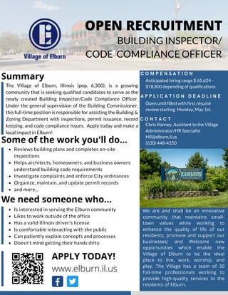APPLY TODAY!
www.elburn.il.us
C O M P E N S A T I O N
A P P L I C A T I O N D E A D L I N E
We are and shall be an innovative
community that maintains small-
town values while working to
enhance the quality of life of our
residents; promote and support our
businesses; and Welcome new
opportunities which enable the
Village of Elburn to be the ideal
place to live, work, worship, and
play. The Village has a team of 30
full-time professionals working to
provide high-quality services to the
residents of Elburn.
Reviews building plans and completes on-site
inspections
Helps architects, homeowners, and business owners
understand building code requirements
Investigate complaints and enforce City ordinances
Organize, maintain, and update permit records
and more...
OPEN RECRUITMENT
BUILDING INSPECTOR/
CODE COMPLIANCE OFFICER
Anticipated hiring range $ 65,624 -
$78,800 depending of qualifications
Open until filled with first résumé
review starting Monday, May 1st.
Summary
C O N T A C T
The Village of Elburn, Illinois (pop. 6,300), is a growing
community that is seeking qualified candidates to serve as the
newly created Building Inspector/Code Compliance Officer.
Under the general supervision of the Building Commissioner,
this full-time position is responsible for assisting the Building &
Zoning Department with inspections, permit issuance, record
keeping, and code compliance issues. Apply today and make a
local impact in Elburn!
Chris Ranney, Assistant to the Village
Administrator/HR Specialist
HR@elburn.il.us
(630) 448-4350
Some of the work you'll do...
We need someone who...
Is interested in serving the Elburn community
Likes to work outside of the office
Has a valid Illinois driver's license
Is comfortable interacting with the public
Can patiently explain concepts and processes
Doesn't mind getting their hands dirty
 