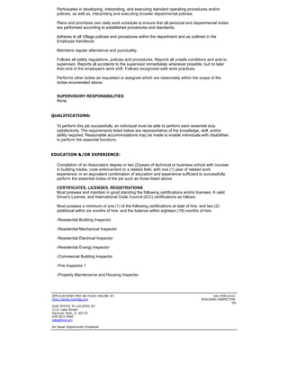 Participates in developing, interpreting, and executing standard operating procedures and/or
policies, as well as, interpreting and executing broader departmental policies.
Plans and prioritizes own daily work schedule to ensure that all personal and departmental duties
are performed according to established procedures and standards.
Adheres to all Village policies and procedures within the department and as outlined in the
Employee Handbook.
Maintains regular attendance and punctuality.
Follows all safety regulations, policies and procedures. Reports all unsafe conditions and acts to
supervisor. Reports all accidents to the supervisor immediately whenever possible, but no later
than end of the employee's work shift. Follows recognized safe work practices.
Performs other duties as requested or assigned which are reasonably within the scope of the
duties enumerated above.
SUPERVISORY RESPONSIBILITIES
None.
 
QUALIFICATIONS:
To perform this job successfully, an individual must be able to perform each essential duty
satisfactorily. The requirements listed below are representative of the knowledge, skill, and/or
ability required. Reasonable accommodations may be made to enable individuals with disabilities
to perform the essential functions.
 
EDUCATION &/OR EXPERIENCE:
Completion of an Associate's degree or two (2)years of technical or business school with courses
in building trades, code enforcement or a related field, with one (1) year of related work
experience; or an equivalent combination of education and experience sufficient to successfully
perform the essential duties of the job such as those listed above.
CERTIFICATES, LICENSES, REGISTRATIONS
Must possess and maintain in good standing the following certifications and/or licenses: A valid
Driver's License, and International Code Council (ICC) certifications as follows:
Must possess a minimum of one (1) of the following certifications at date of hire, and two (2)
additional within six months of hire, and the balance within eighteen (18) months of hire:
-Residential Building Inspector
-Residential Mechanical Inspector
-Residential Electrical Inspector
-Residential Energy Inspector
-Commercial Building Inspector
-Fire Inspector 1
-Property Maintenance and Housing Inspector
 
APPLICATIONS MAY BE FILED ONLINE AT:

http://www.hpiljobs.org

OUR OFFICE IS LOCATED AT:

2121 Lake Street
Hanover Park, IL 60133

630-823-5660
jobs@hpil.org

An Equal Opportunity Employer
Job #0812222

BUILDING INSPECTOR

DS
 