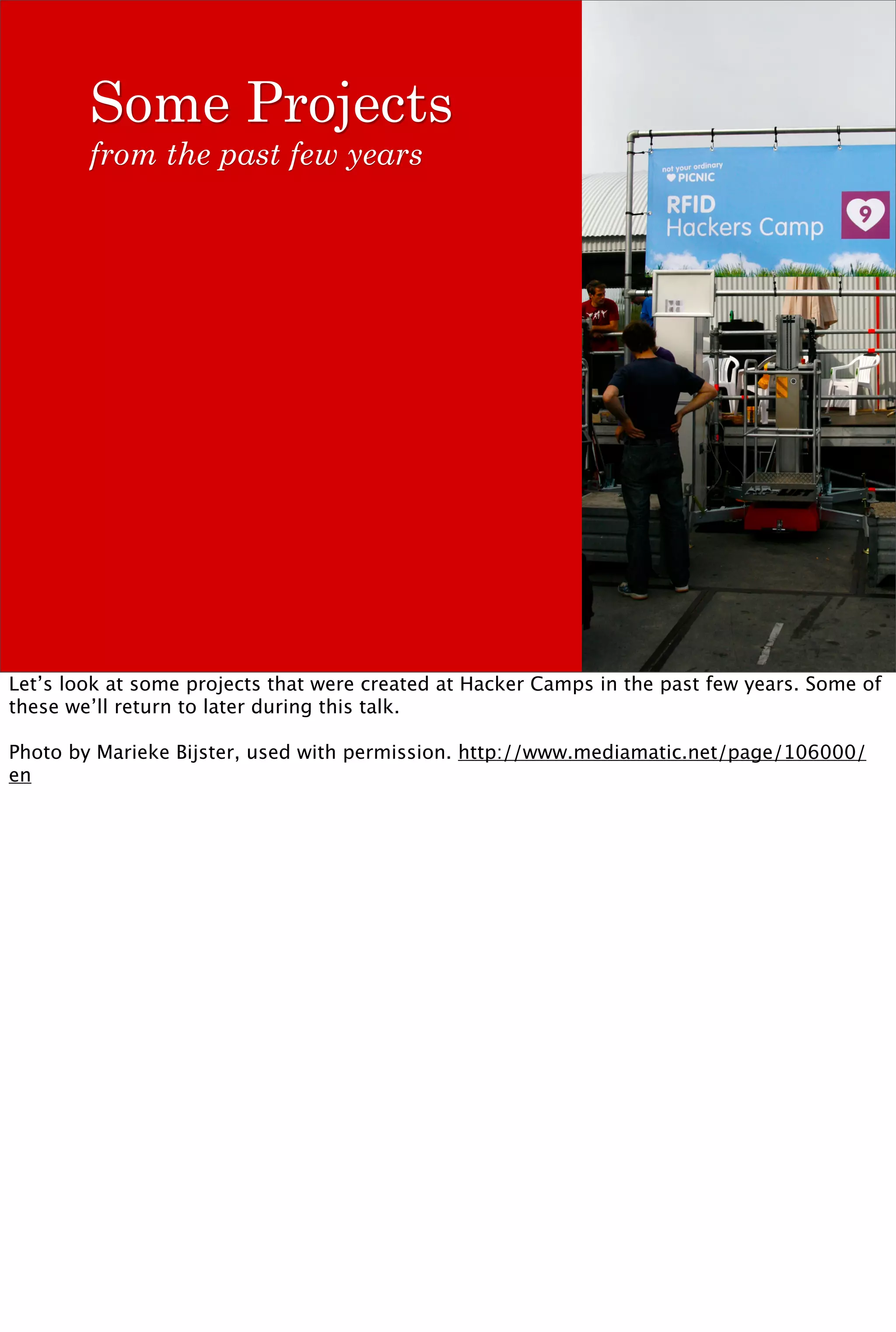 Some Projects
        from the past few years




Let’s look at some projects that were created at Hacker Camps in the past few years. Some of
these we’ll return to later during this talk.

Photo by Marieke Bijster, used with permission. http://www.mediamatic.net/page/106000/
en
 