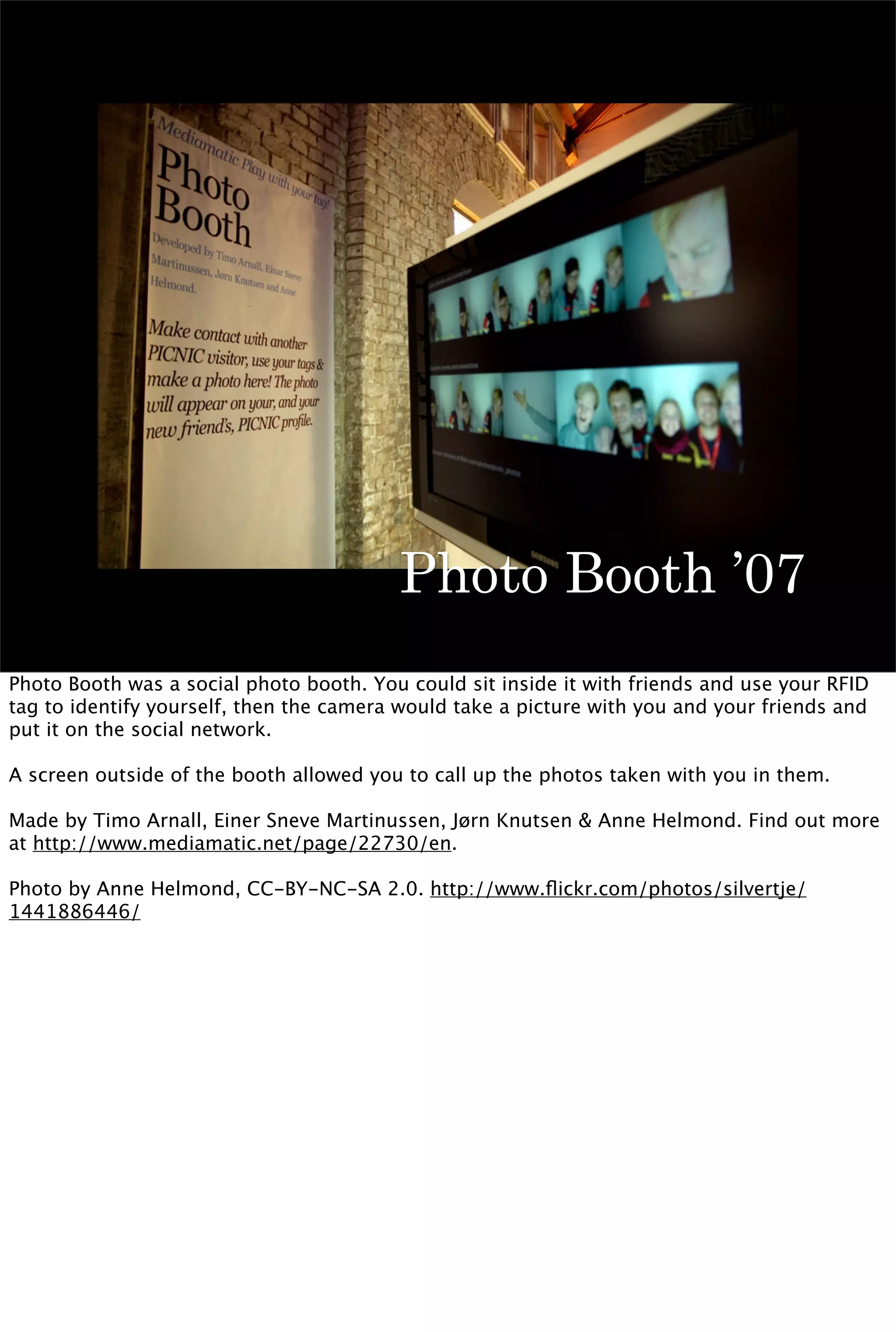 Photo Booth ’07
Photo Booth was a social photo booth. You could sit inside it with friends and use your RFID
tag to identify yourself, then the camera would take a picture with you and your friends and
put it on the social network.

A screen outside of the booth allowed you to call up the photos taken with you in them.

Made by Timo Arnall, Einer Sneve Martinussen, Jørn Knutsen & Anne Helmond. Find out more
at http://www.mediamatic.net/page/22730/en.

Photo by Anne Helmond, CC-BY-NC-SA 2.0. http://www.ﬂickr.com/photos/silvertje/
1441886446/
 