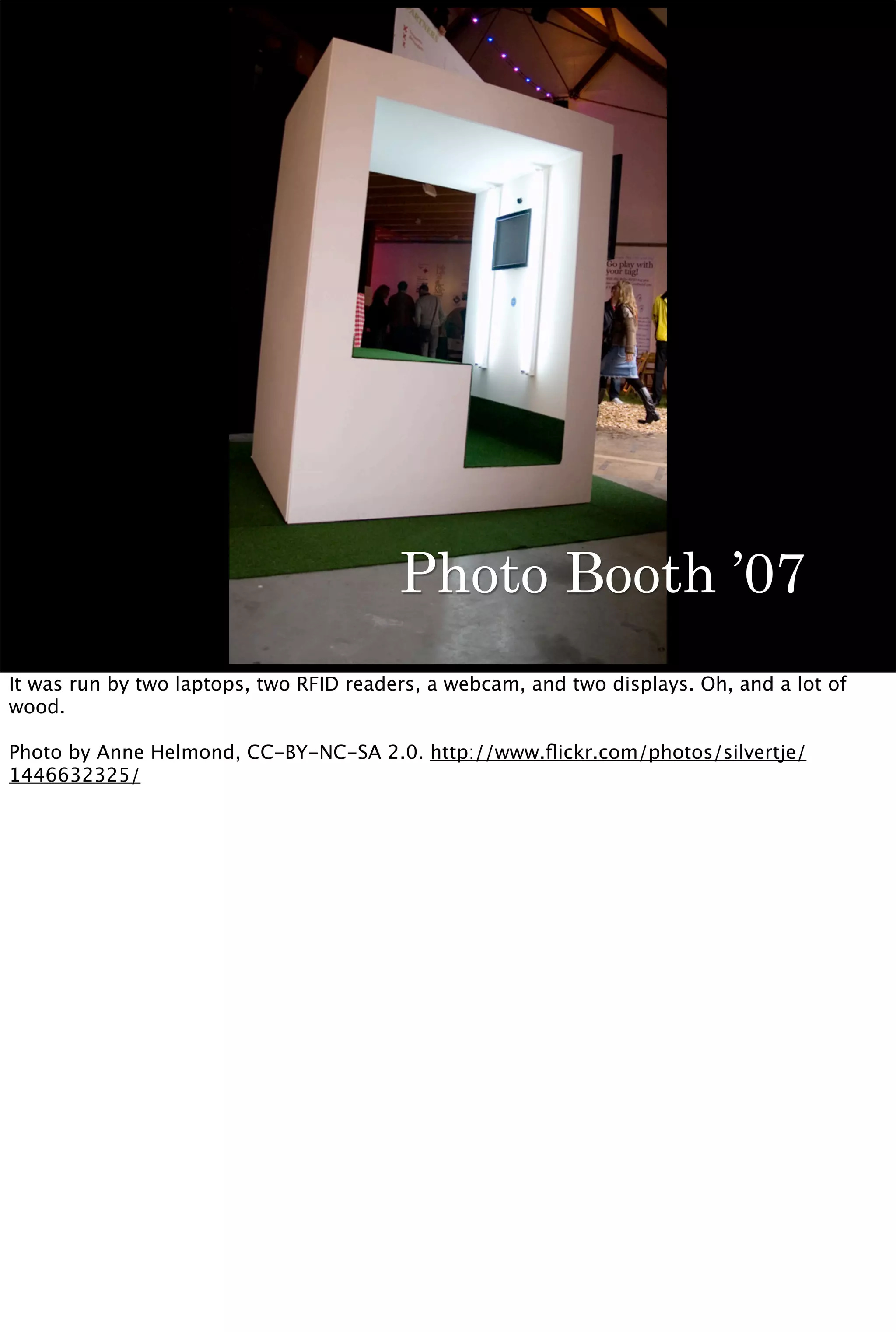 Photo Booth ’07
It was run by two laptops, two RFID readers, a webcam, and two displays. Oh, and a lot of
wood.

Photo by Anne Helmond, CC-BY-NC-SA 2.0. http://www.ﬂickr.com/photos/silvertje/
1446632325/
 