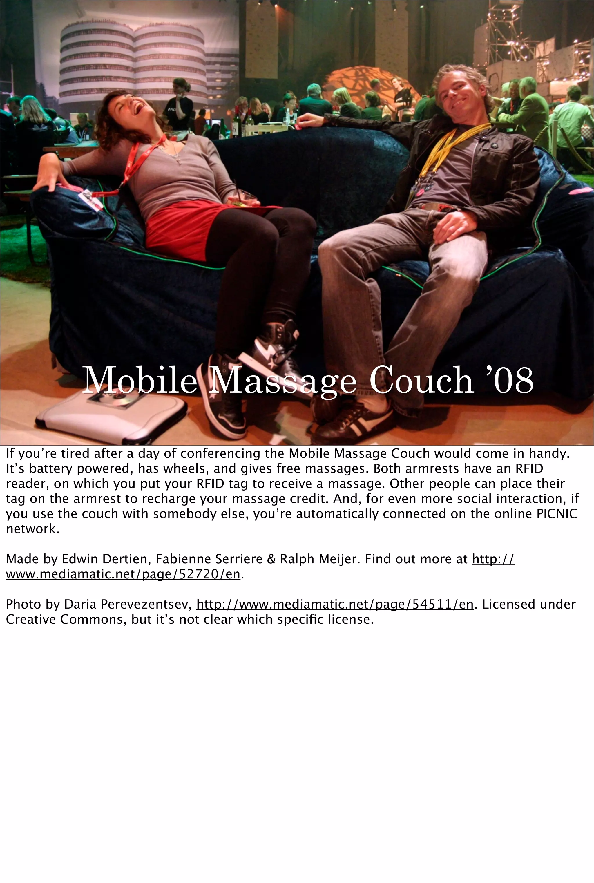 Mobile Massage Couch ’08
If you’re tired after a day of conferencing the Mobile Massage Couch would come in handy.
It’s battery powered, has wheels, and gives free massages. Both armrests have an RFID
reader, on which you put your RFID tag to receive a massage. Other people can place their
tag on the armrest to recharge your massage credit. And, for even more social interaction, if
you use the couch with somebody else, you’re automatically connected on the online PICNIC
network.

Made by Edwin Dertien, Fabienne Serriere & Ralph Meijer. Find out more at http://
www.mediamatic.net/page/52720/en.

Photo by Daria Perevezentsev, http://www.mediamatic.net/page/54511/en. Licensed under
Creative Commons, but it’s not clear which speciﬁc license.
 
