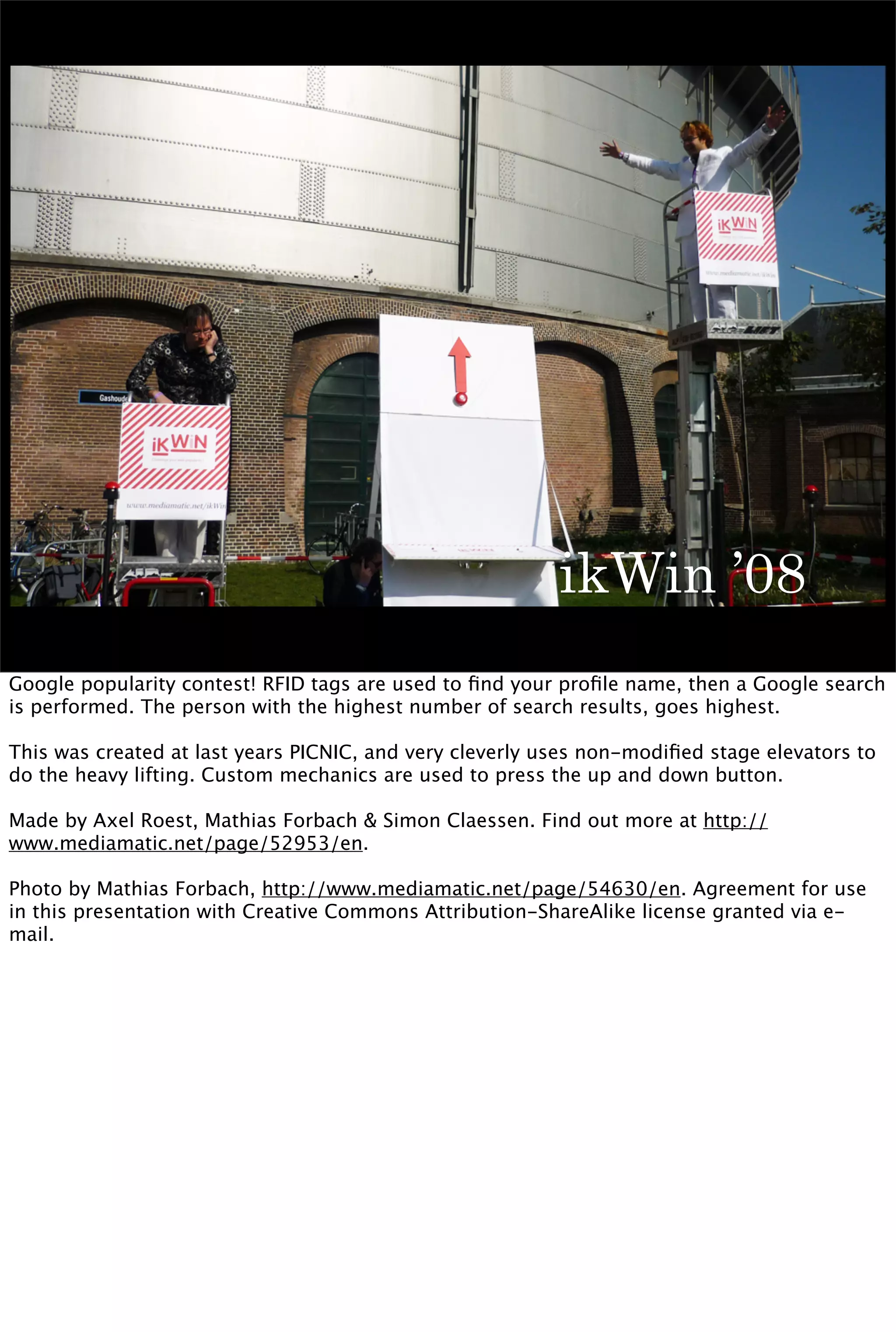 ikWin ’08
Google popularity contest! RFID tags are used to ﬁnd your proﬁle name, then a Google search
is performed. The person with the highest number of search results, goes highest.

This was created at last years PICNIC, and very cleverly uses non-modiﬁed stage elevators to
do the heavy lifting. Custom mechanics are used to press the up and down button.

Made by Axel Roest, Mathias Forbach & Simon Claessen. Find out more at http://
www.mediamatic.net/page/52953/en.

Photo by Mathias Forbach, http://www.mediamatic.net/page/54630/en. Agreement for use
in this presentation with Creative Commons Attribution-ShareAlike license granted via e-
mail.
 