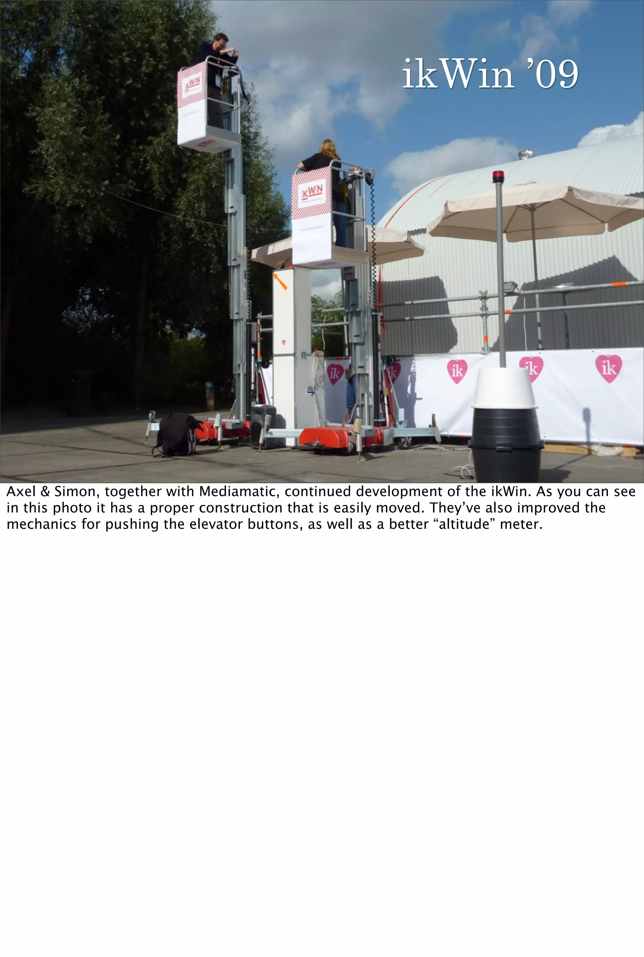 ikWin ’09




Axel & Simon, together with Mediamatic, continued development of the ikWin. As you can see
in this photo it has a proper construction that is easily moved. They’ve also improved the
mechanics for pushing the elevator buttons, as well as a better “altitude” meter.
 