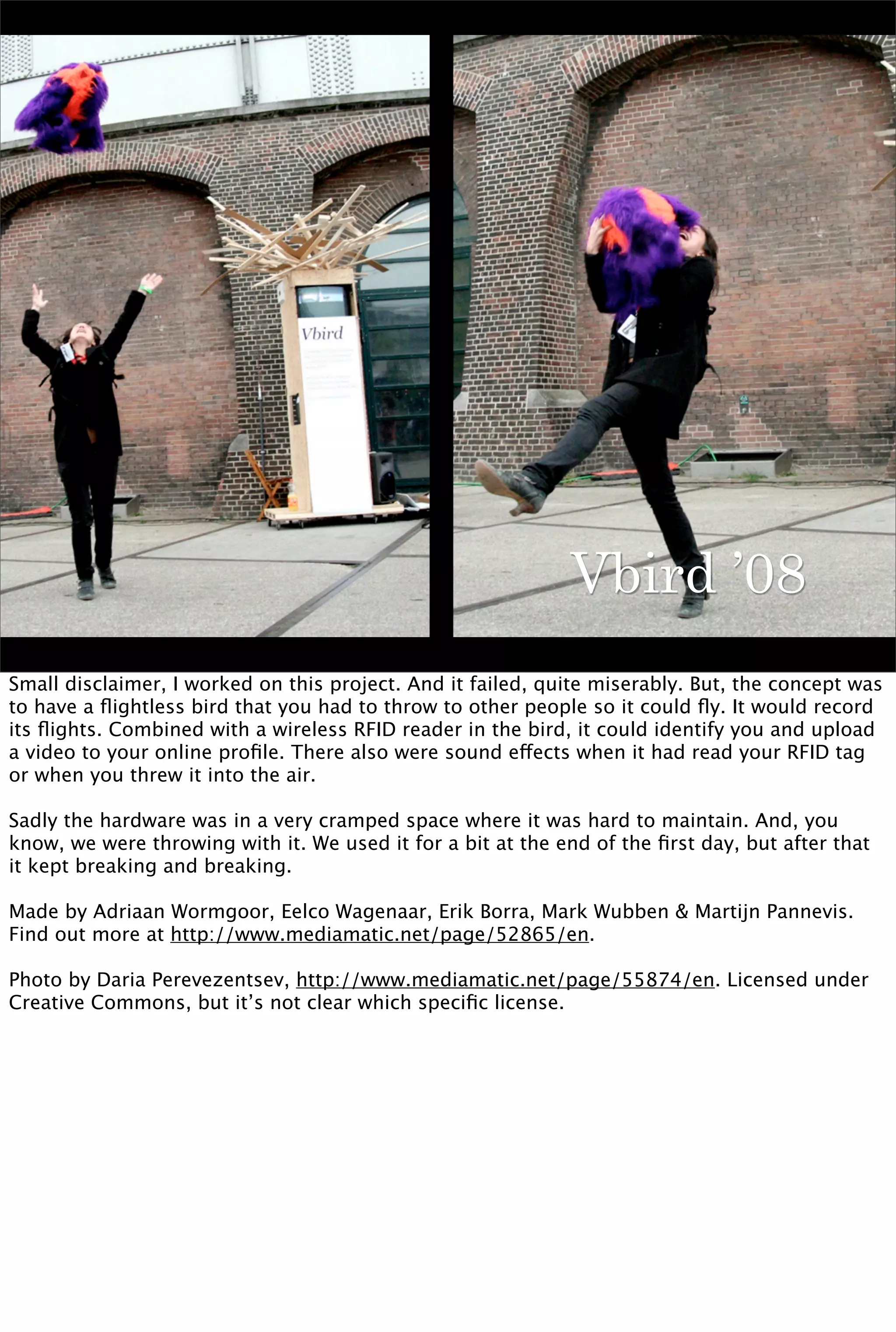 Vbird ’08
Small disclaimer, I worked on this project. And it failed, quite miserably. But, the concept was
to have a ﬂightless bird that you had to throw to other people so it could ﬂy. It would record
its ﬂights. Combined with a wireless RFID reader in the bird, it could identify you and upload
a video to your online proﬁle. There also were sound effects when it had read your RFID tag
or when you threw it into the air.

Sadly the hardware was in a very cramped space where it was hard to maintain. And, you
know, we were throwing with it. We used it for a bit at the end of the ﬁrst day, but after that
it kept breaking and breaking.

Made by Adriaan Wormgoor, Eelco Wagenaar, Erik Borra, Mark Wubben & Martijn Pannevis.
Find out more at http://www.mediamatic.net/page/52865/en.

Photo by Daria Perevezentsev, http://www.mediamatic.net/page/55874/en. Licensed under
Creative Commons, but it’s not clear which speciﬁc license.
 