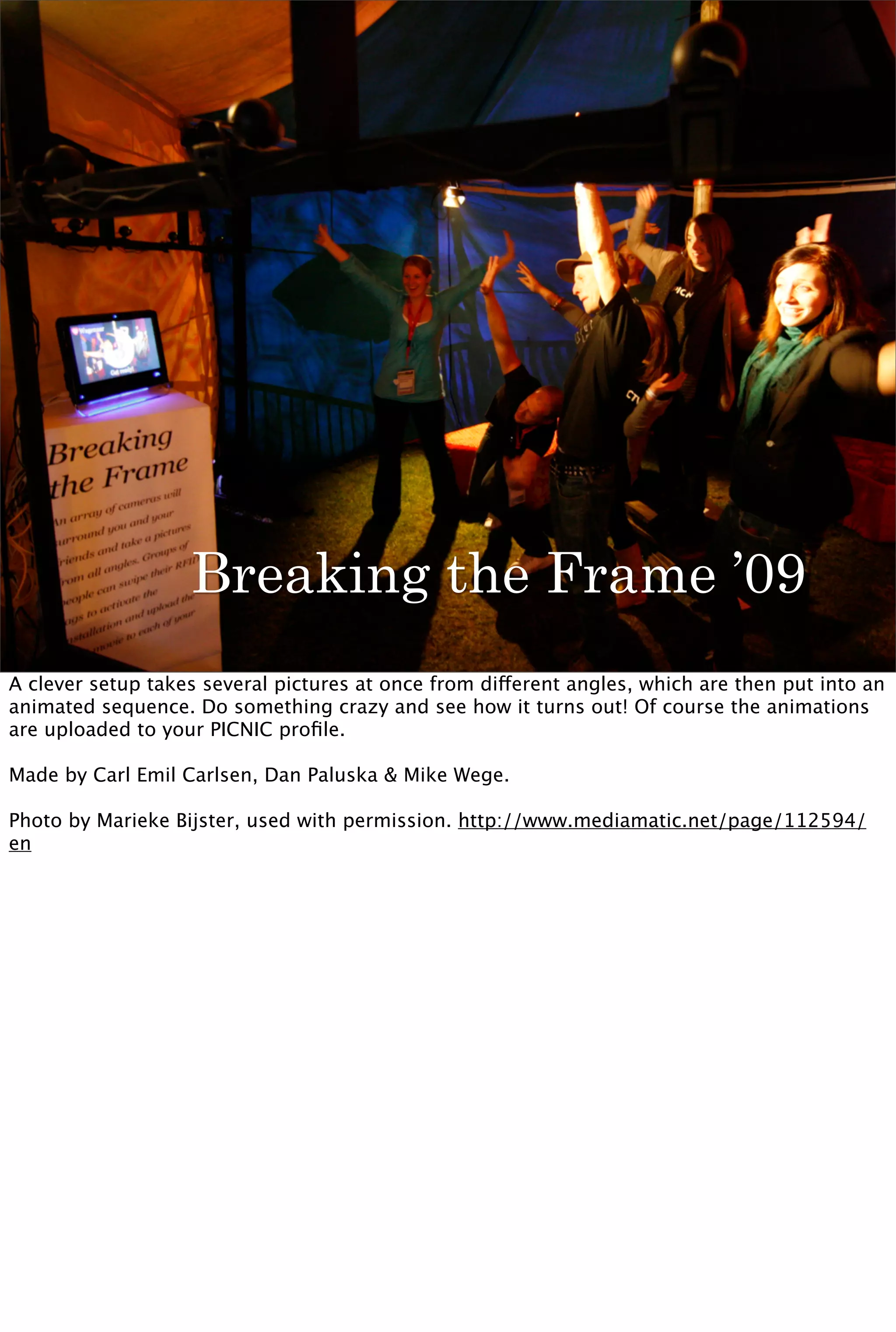 Breaking the Frame ’09
A clever setup takes several pictures at once from different angles, which are then put into an
animated sequence. Do something crazy and see how it turns out! Of course the animations
are uploaded to your PICNIC proﬁle.

Made by Carl Emil Carlsen, Dan Paluska & Mike Wege.

Photo by Marieke Bijster, used with permission. http://www.mediamatic.net/page/112594/
en
 