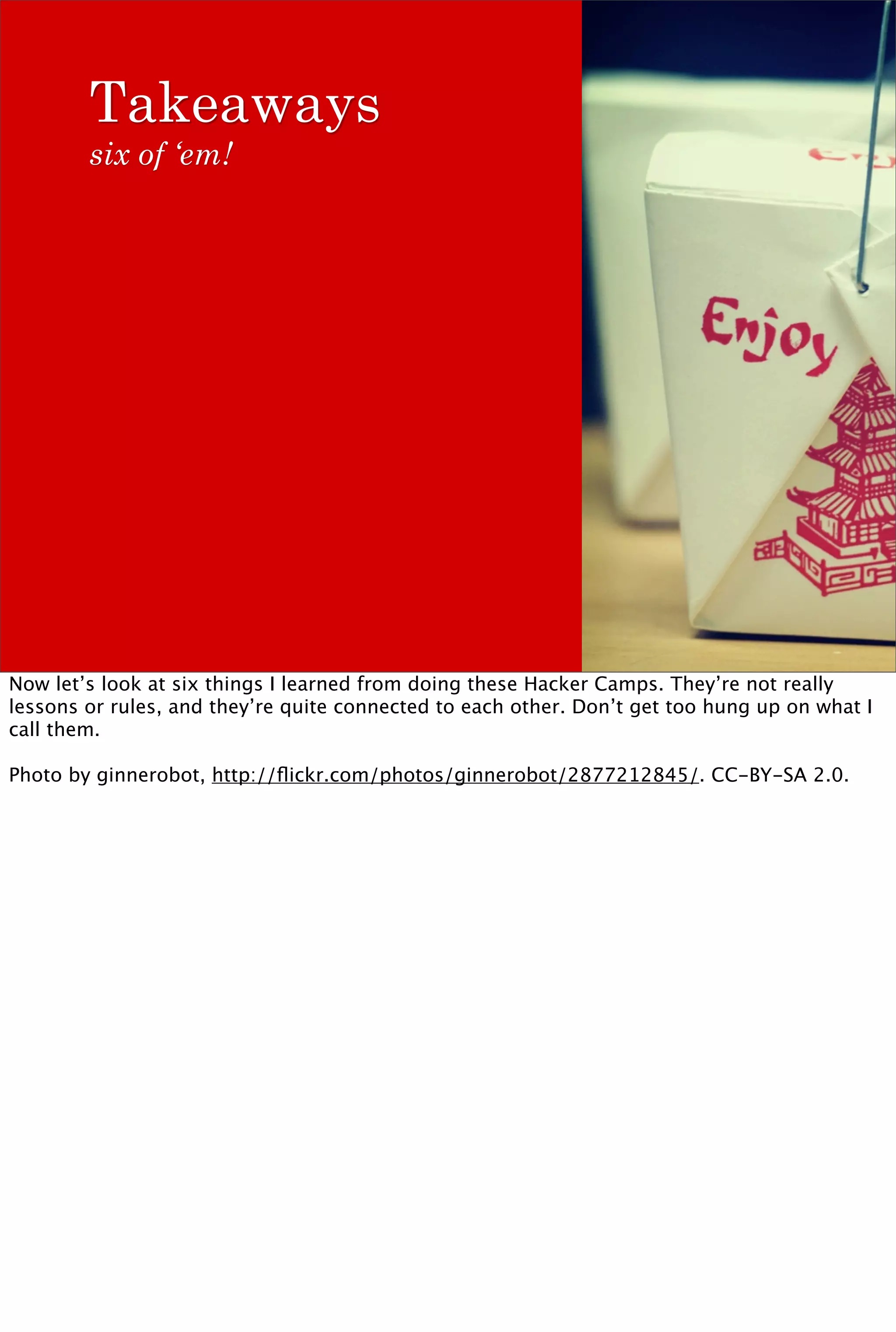 Takeaways
        six of ‘em!




Now let’s look at six things I learned from doing these Hacker Camps. They’re not really
lessons or rules, and they’re quite connected to each other. Don’t get too hung up on what I
call them.

Photo by ginnerobot, http://ﬂickr.com/photos/ginnerobot/2877212845/. CC-BY-SA 2.0.
 