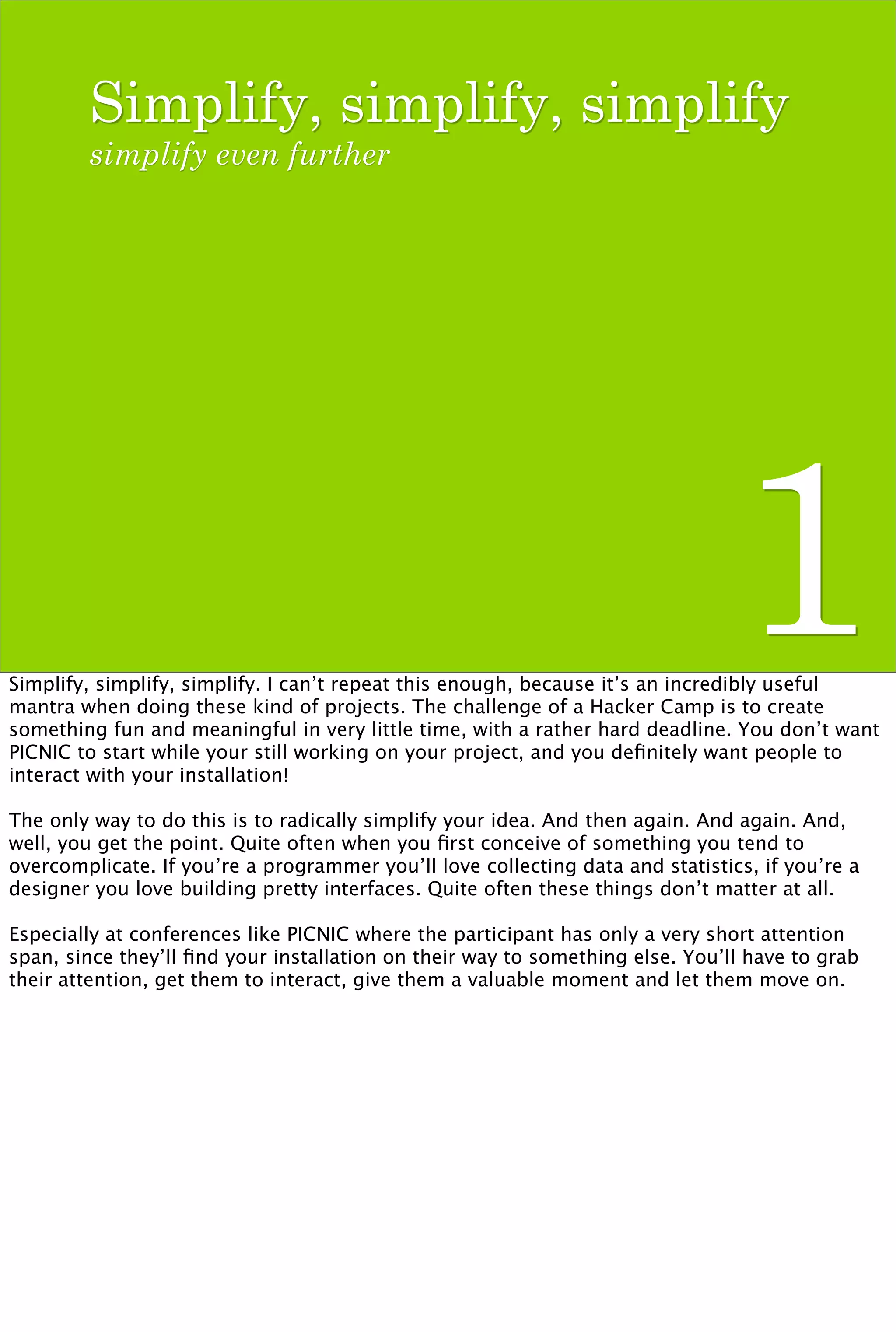 Simplify, simplify, simplify
        simplify even further




                                                                                1
Simplify, simplify, simplify. I can’t repeat this enough, because it’s an incredibly useful
mantra when doing these kind of projects. The challenge of a Hacker Camp is to create
something fun and meaningful in very little time, with a rather hard deadline. You don’t want
PICNIC to start while your still working on your project, and you deﬁnitely want people to
interact with your installation!

The only way to do this is to radically simplify your idea. And then again. And again. And,
well, you get the point. Quite often when you ﬁrst conceive of something you tend to
overcomplicate. If you’re a programmer you’ll love collecting data and statistics, if you’re a
designer you love building pretty interfaces. Quite often these things don’t matter at all.

Especially at conferences like PICNIC where the participant has only a very short attention
span, since they’ll ﬁnd your installation on their way to something else. You’ll have to grab
their attention, get them to interact, give them a valuable moment and let them move on.
 
