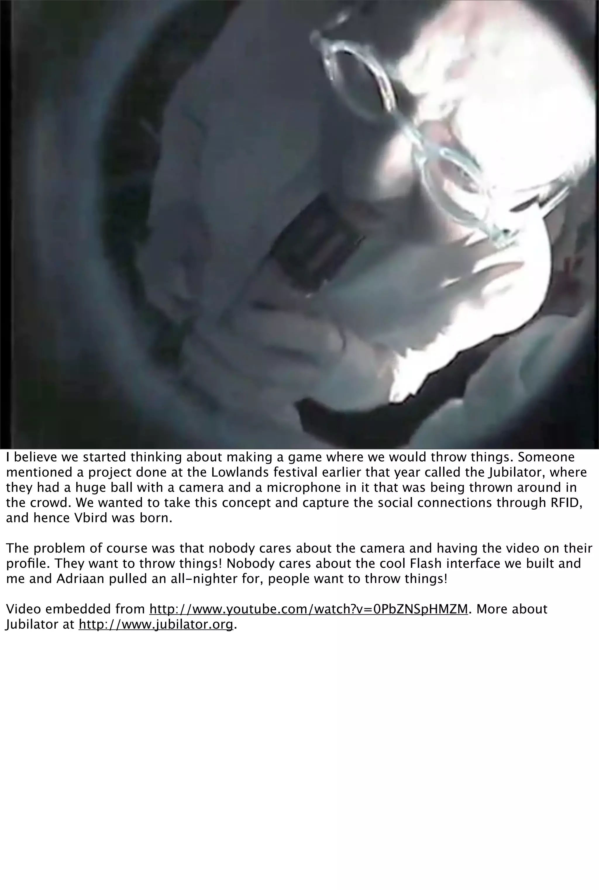 I believe we started thinking about making a game where we would throw things. Someone
mentioned a project done at the Lowlands festival earlier that year called the Jubilator, where
they had a huge ball with a camera and a microphone in it that was being thrown around in
the crowd. We wanted to take this concept and capture the social connections through RFID,
and hence Vbird was born.

The problem of course was that nobody cares about the camera and having the video on their
proﬁle. They want to throw things! Nobody cares about the cool Flash interface we built and
me and Adriaan pulled an all-nighter for, people want to throw things!

Video embedded from http://www.youtube.com/watch?v=0PbZNSpHMZM. More about
Jubilator at http://www.jubilator.org.
 