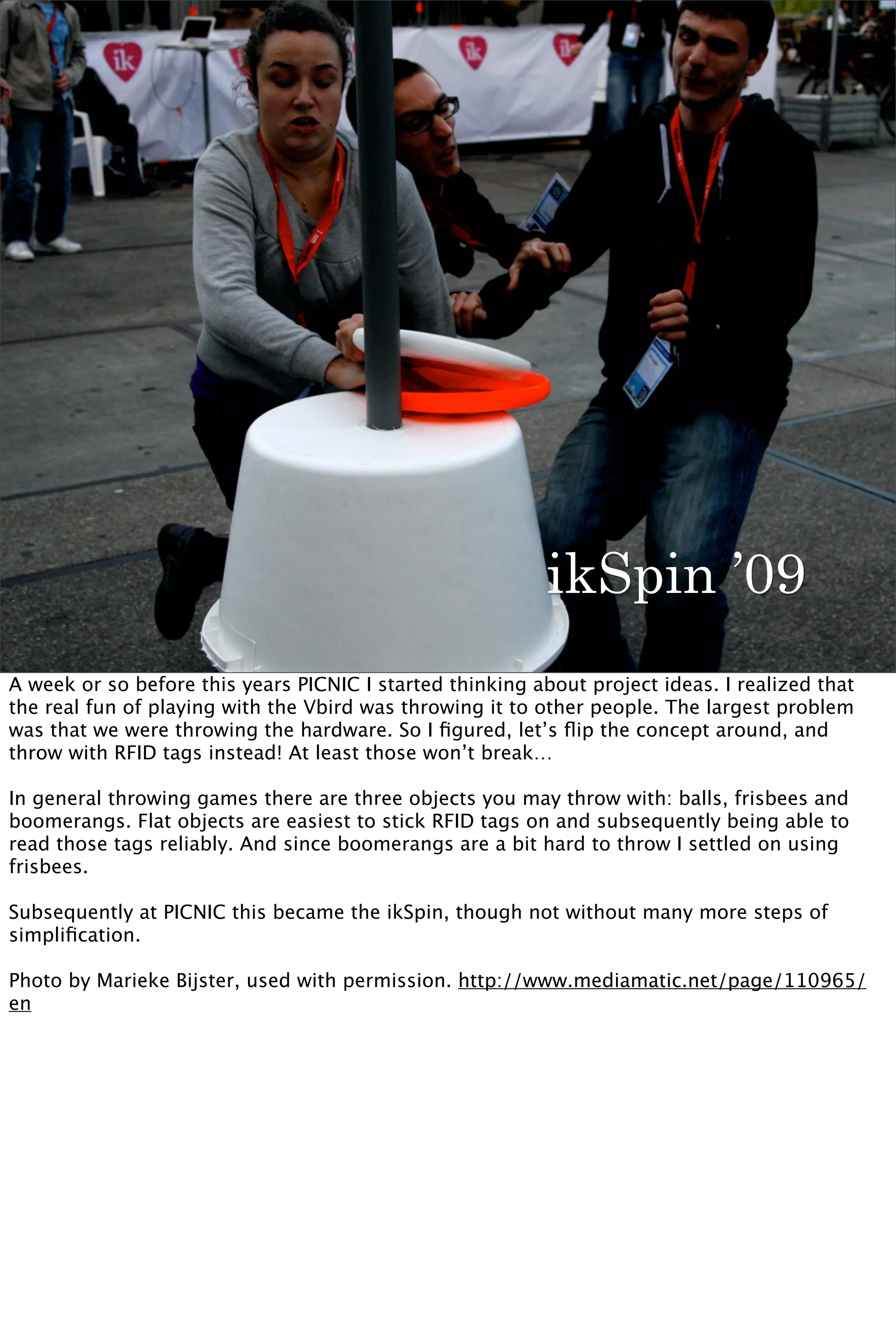 ikSpin ’09
A week or so before this years PICNIC I started thinking about project ideas. I realized that
the real fun of playing with the Vbird was throwing it to other people. The largest problem
was that we were throwing the hardware. So I ﬁgured, let’s ﬂip the concept around, and
throw with RFID tags instead! At least those won’t break…

In general throwing games there are three objects you may throw with: balls, frisbees and
boomerangs. Flat objects are easiest to stick RFID tags on and subsequently being able to
read those tags reliably. And since boomerangs are a bit hard to throw I settled on using
frisbees.

Subsequently at PICNIC this became the ikSpin, though not without many more steps of
simpliﬁcation.

Photo by Marieke Bijster, used with permission. http://www.mediamatic.net/page/110965/
en
 
