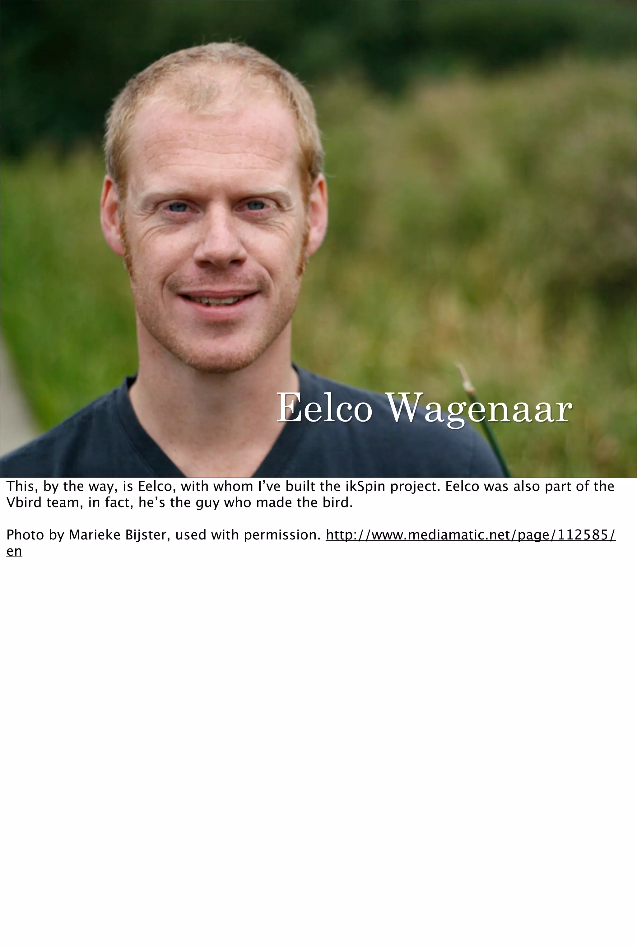 Eelco Wagenaar
This, by the way, is Eelco, with whom I’ve built the ikSpin project. Eelco was also part of the
Vbird team, in fact, he’s the guy who made the bird.

Photo by Marieke Bijster, used with permission. http://www.mediamatic.net/page/112585/
en
 