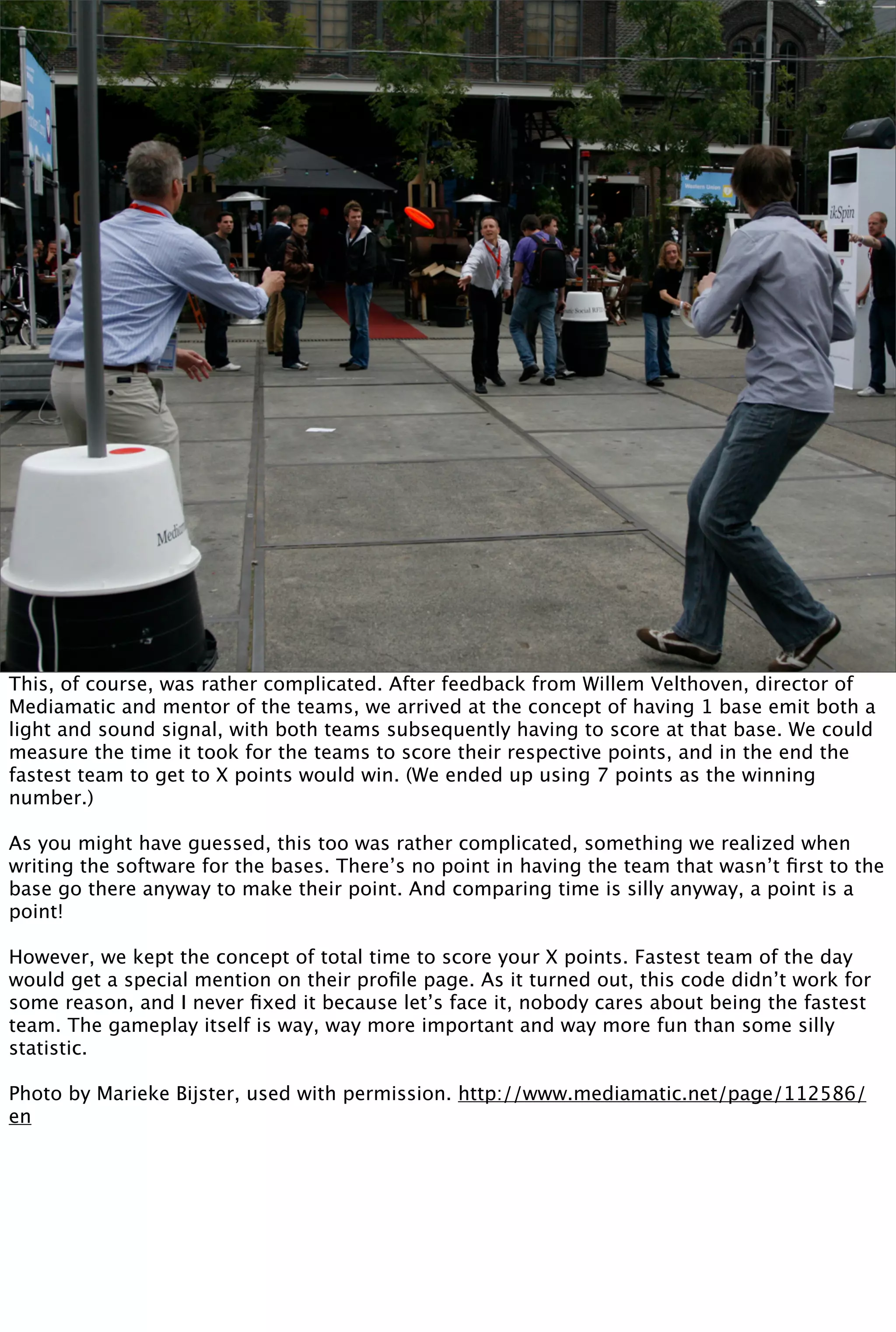 This, of course, was rather complicated. After feedback from Willem Velthoven, director of
Mediamatic and mentor of the teams, we arrived at the concept of having 1 base emit both a
light and sound signal, with both teams subsequently having to score at that base. We could
measure the time it took for the teams to score their respective points, and in the end the
fastest team to get to X points would win. (We ended up using 7 points as the winning
number.)

As you might have guessed, this too was rather complicated, something we realized when
writing the software for the bases. There’s no point in having the team that wasn’t ﬁrst to the
base go there anyway to make their point. And comparing time is silly anyway, a point is a
point!

However, we kept the concept of total time to score your X points. Fastest team of the day
would get a special mention on their proﬁle page. As it turned out, this code didn’t work for
some reason, and I never ﬁxed it because let’s face it, nobody cares about being the fastest
team. The gameplay itself is way, way more important and way more fun than some silly
statistic.

Photo by Marieke Bijster, used with permission. http://www.mediamatic.net/page/112586/
en
 