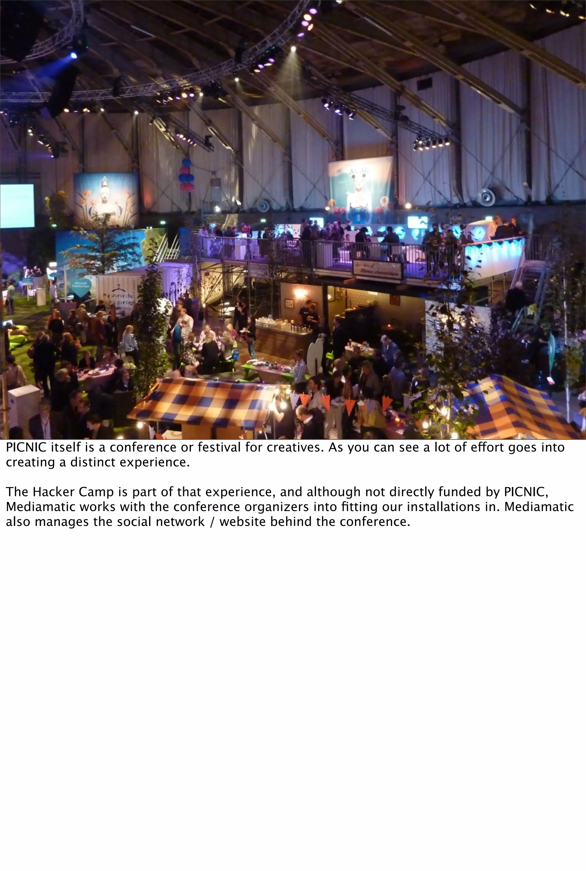 PICNIC itself is a conference or festival for creatives. As you can see a lot of effort goes into
creating a distinct experience.

The Hacker Camp is part of that experience, and although not directly funded by PICNIC,
Mediamatic works with the conference organizers into ﬁtting our installations in. Mediamatic
also manages the social network / website behind the conference.
 