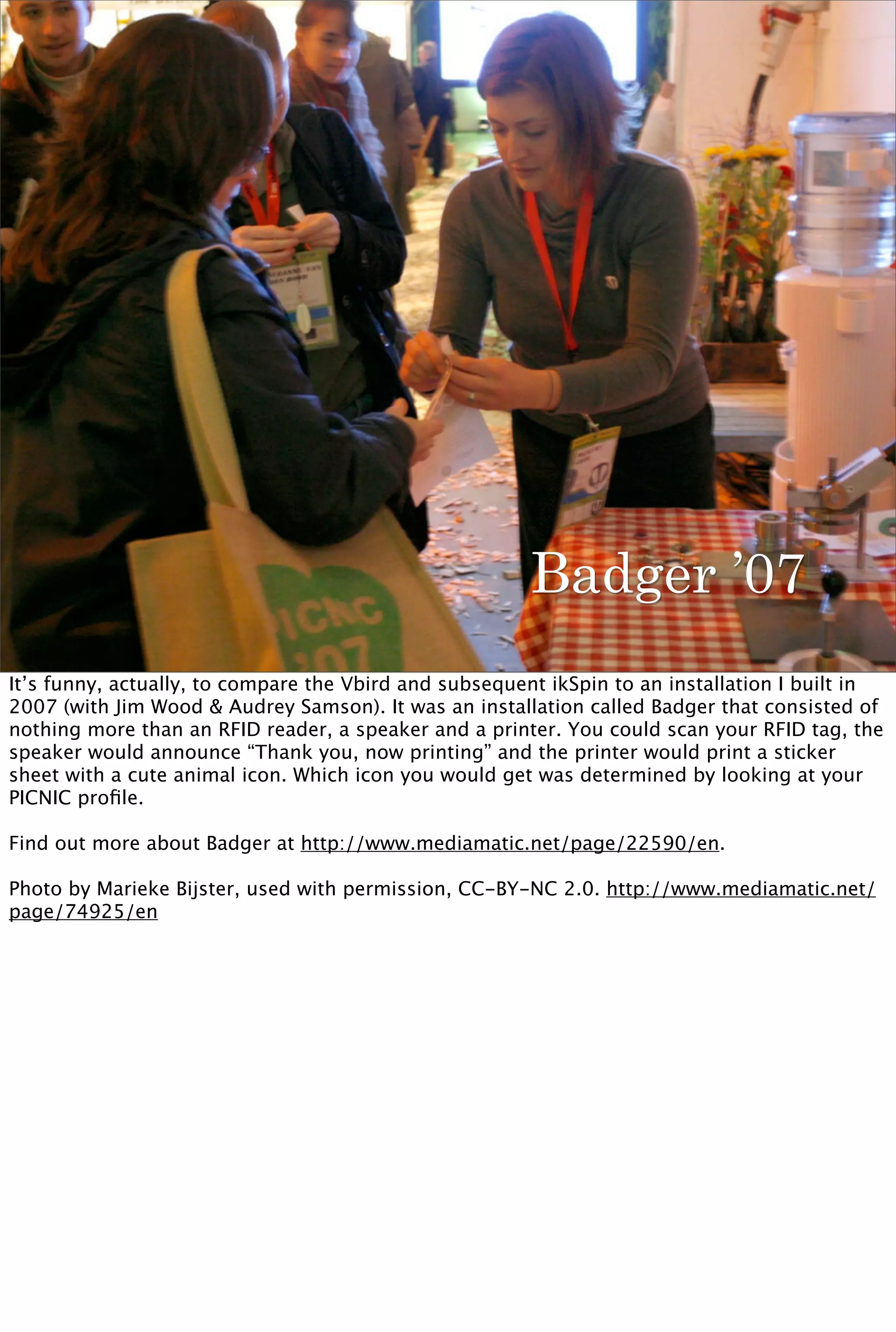 Badger ’07
It’s funny, actually, to compare the Vbird and subsequent ikSpin to an installation I built in
2007 (with Jim Wood & Audrey Samson). It was an installation called Badger that consisted of
nothing more than an RFID reader, a speaker and a printer. You could scan your RFID tag, the
speaker would announce “Thank you, now printing” and the printer would print a sticker
sheet with a cute animal icon. Which icon you would get was determined by looking at your
PICNIC proﬁle.

Find out more about Badger at http://www.mediamatic.net/page/22590/en.

Photo by Marieke Bijster, used with permission, CC-BY-NC 2.0. http://www.mediamatic.net/
page/74925/en
 