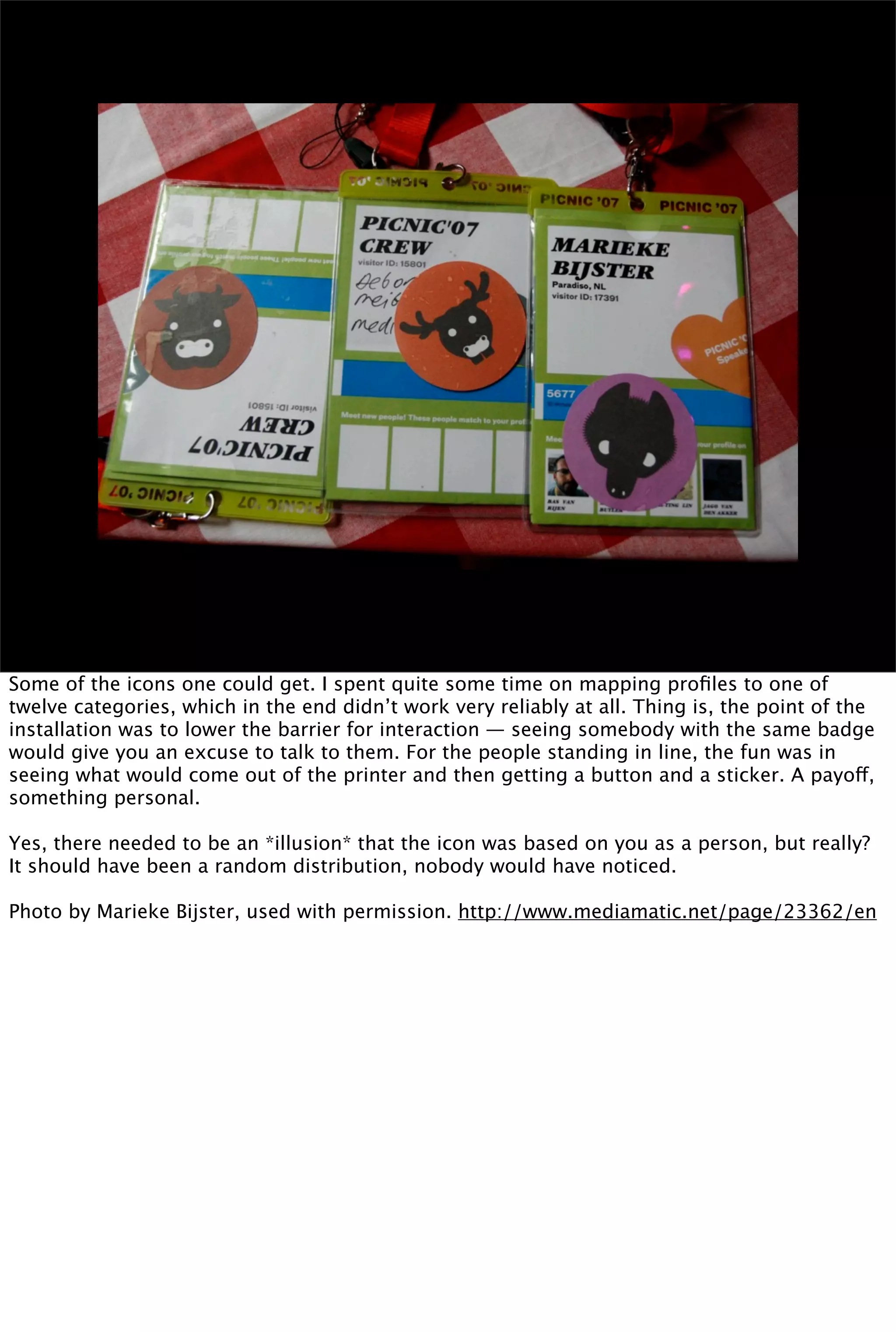 Some of the icons one could get. I spent quite some time on mapping proﬁles to one of
twelve categories, which in the end didn’t work very reliably at all. Thing is, the point of the
installation was to lower the barrier for interaction — seeing somebody with the same badge
would give you an excuse to talk to them. For the people standing in line, the fun was in
seeing what would come out of the printer and then getting a button and a sticker. A payoff,
something personal.

Yes, there needed to be an *illusion* that the icon was based on you as a person, but really?
It should have been a random distribution, nobody would have noticed.

Photo by Marieke Bijster, used with permission. http://www.mediamatic.net/page/23362/en
 