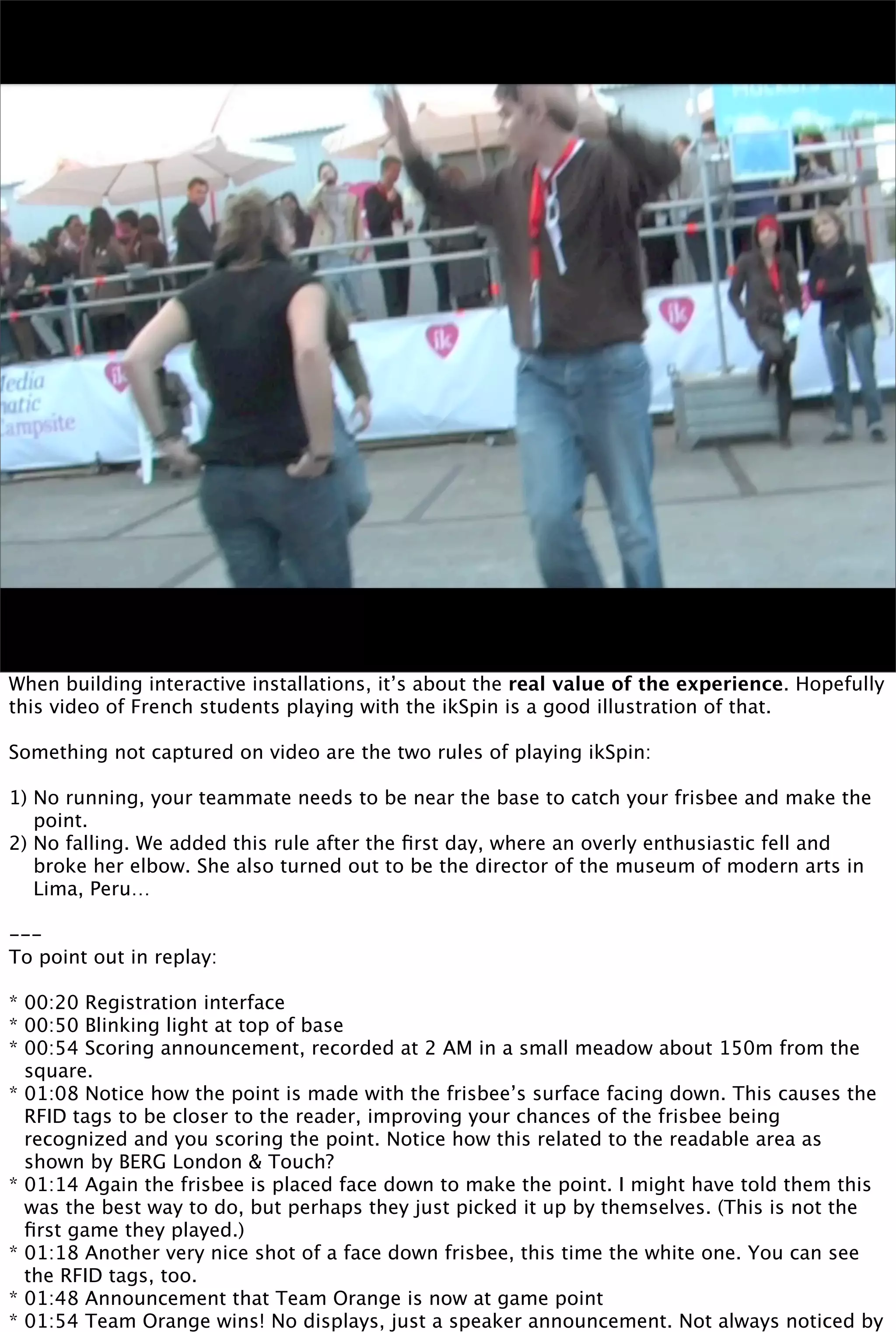 When building interactive installations, it’s about the real value of the experience. Hopefully
this video of French students playing with the ikSpin is a good illustration of that.

Something not captured on video are the two rules of playing ikSpin:

1) No running, your teammate needs to be near the base to catch your frisbee and make the
   point.
2) No falling. We added this rule after the ﬁrst day, where an overly enthusiastic fell and
   broke her elbow. She also turned out to be the director of the museum of modern arts in
   Lima, Peru…

---
To point out in replay:

* 00:20 Registration interface
* 00:50 Blinking light at top of base
* 00:54 Scoring announcement, recorded at 2 AM in a small meadow about 150m from the
  square.
* 01:08 Notice how the point is made with the frisbee’s surface facing down. This causes the
  RFID tags to be closer to the reader, improving your chances of the frisbee being
  recognized and you scoring the point. Notice how this related to the readable area as
  shown by BERG London & Touch?
* 01:14 Again the frisbee is placed face down to make the point. I might have told them this
  was the best way to do, but perhaps they just picked it up by themselves. (This is not the
  ﬁrst game they played.)
* 01:18 Another very nice shot of a face down frisbee, this time the white one. You can see
  the RFID tags, too.
* 01:48 Announcement that Team Orange is now at game point
* 01:54 Team Orange wins! No displays, just a speaker announcement. Not always noticed by
 