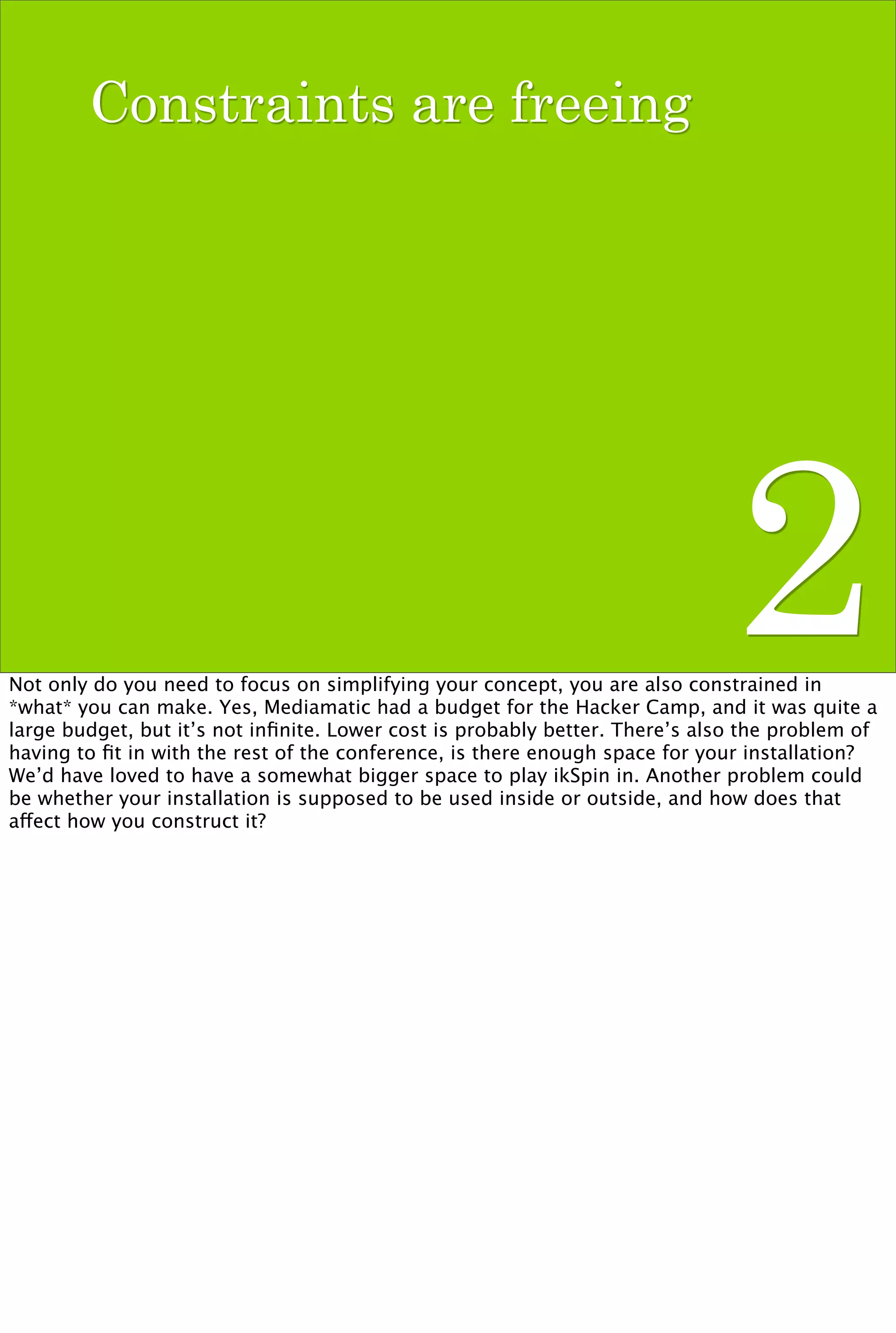 Constraints are freeing




                                                                              2
Not only do you need to focus on simplifying your concept, you are also constrained in
*what* you can make. Yes, Mediamatic had a budget for the Hacker Camp, and it was quite a
large budget, but it’s not inﬁnite. Lower cost is probably better. There’s also the problem of
having to ﬁt in with the rest of the conference, is there enough space for your installation?
We’d have loved to have a somewhat bigger space to play ikSpin in. Another problem could
be whether your installation is supposed to be used inside or outside, and how does that
affect how you construct it?
 