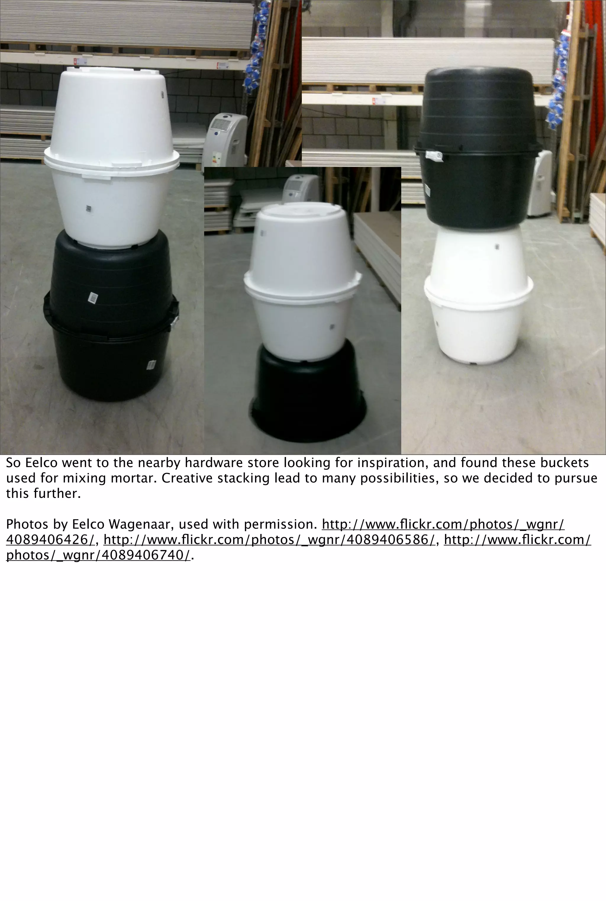 So Eelco went to the nearby hardware store looking for inspiration, and found these buckets
used for mixing mortar. Creative stacking lead to many possibilities, so we decided to pursue
this further.

Photos by Eelco Wagenaar, used with permission. http://www.ﬂickr.com/photos/_wgnr/
4089406426/, http://www.ﬂickr.com/photos/_wgnr/4089406586/, http://www.ﬂickr.com/
photos/_wgnr/4089406740/.
 