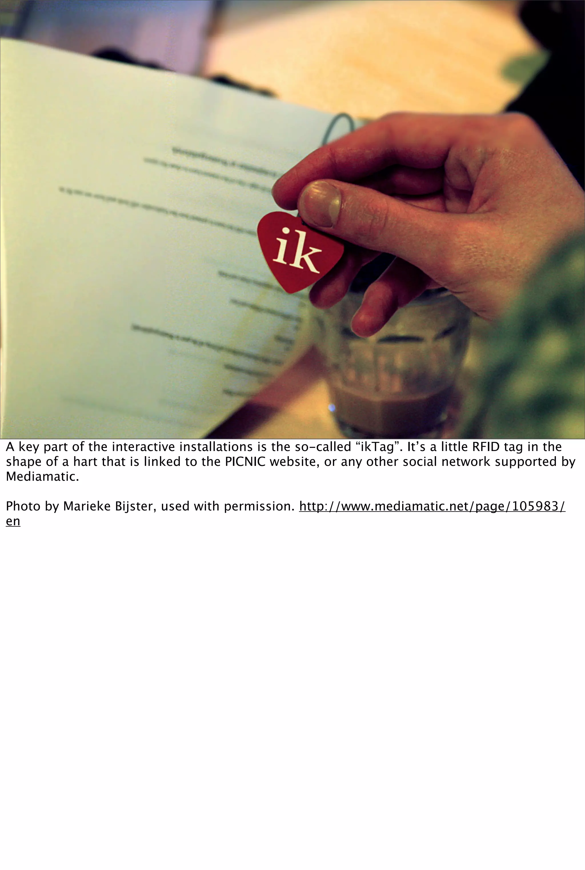 A key part of the interactive installations is the so-called “ikTag”. It’s a little RFID tag in the
shape of a hart that is linked to the PICNIC website, or any other social network supported by
Mediamatic.

Photo by Marieke Bijster, used with permission. http://www.mediamatic.net/page/105983/
en
 