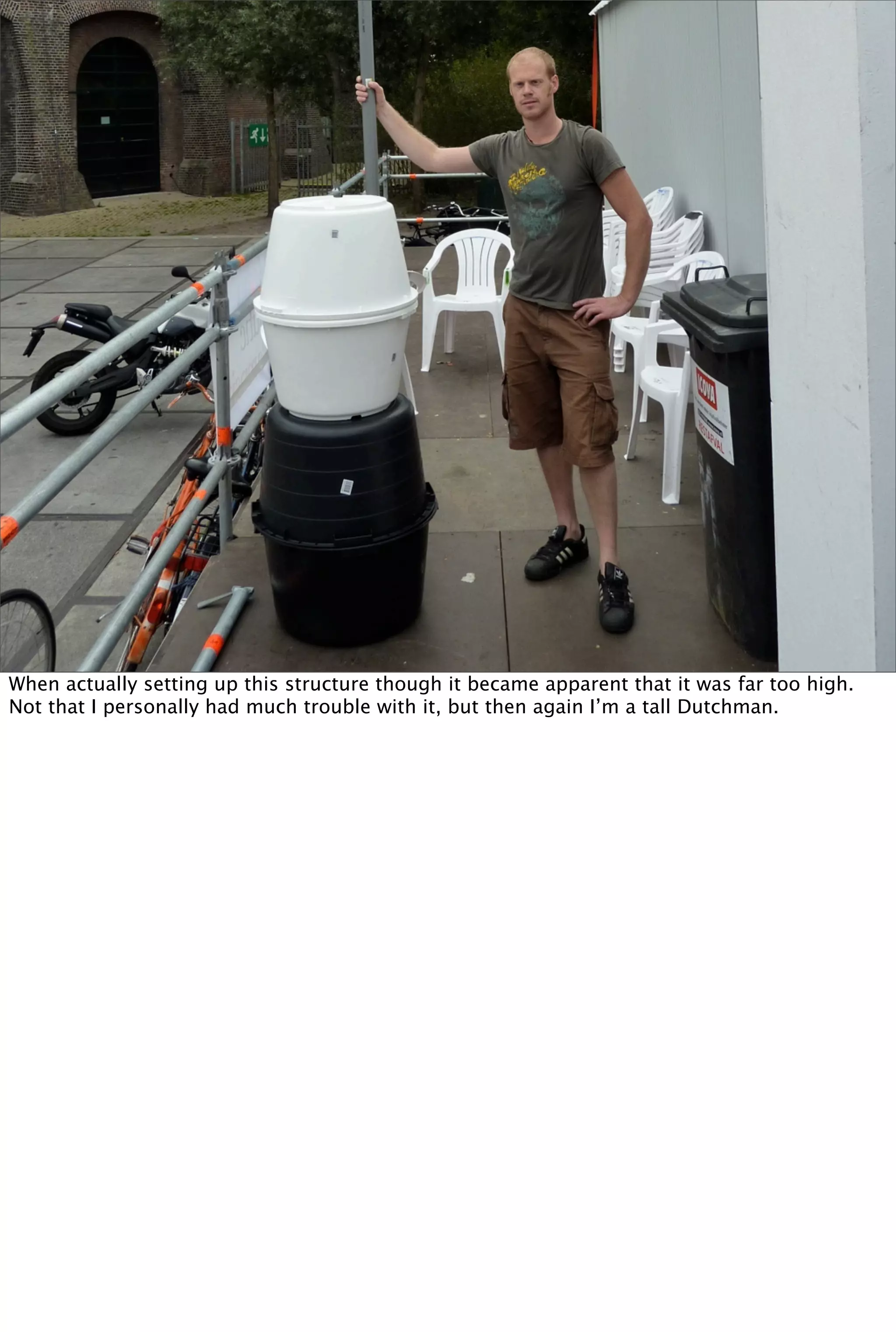 When actually setting up this structure though it became apparent that it was far too high.
Not that I personally had much trouble with it, but then again I’m a tall Dutchman.
 