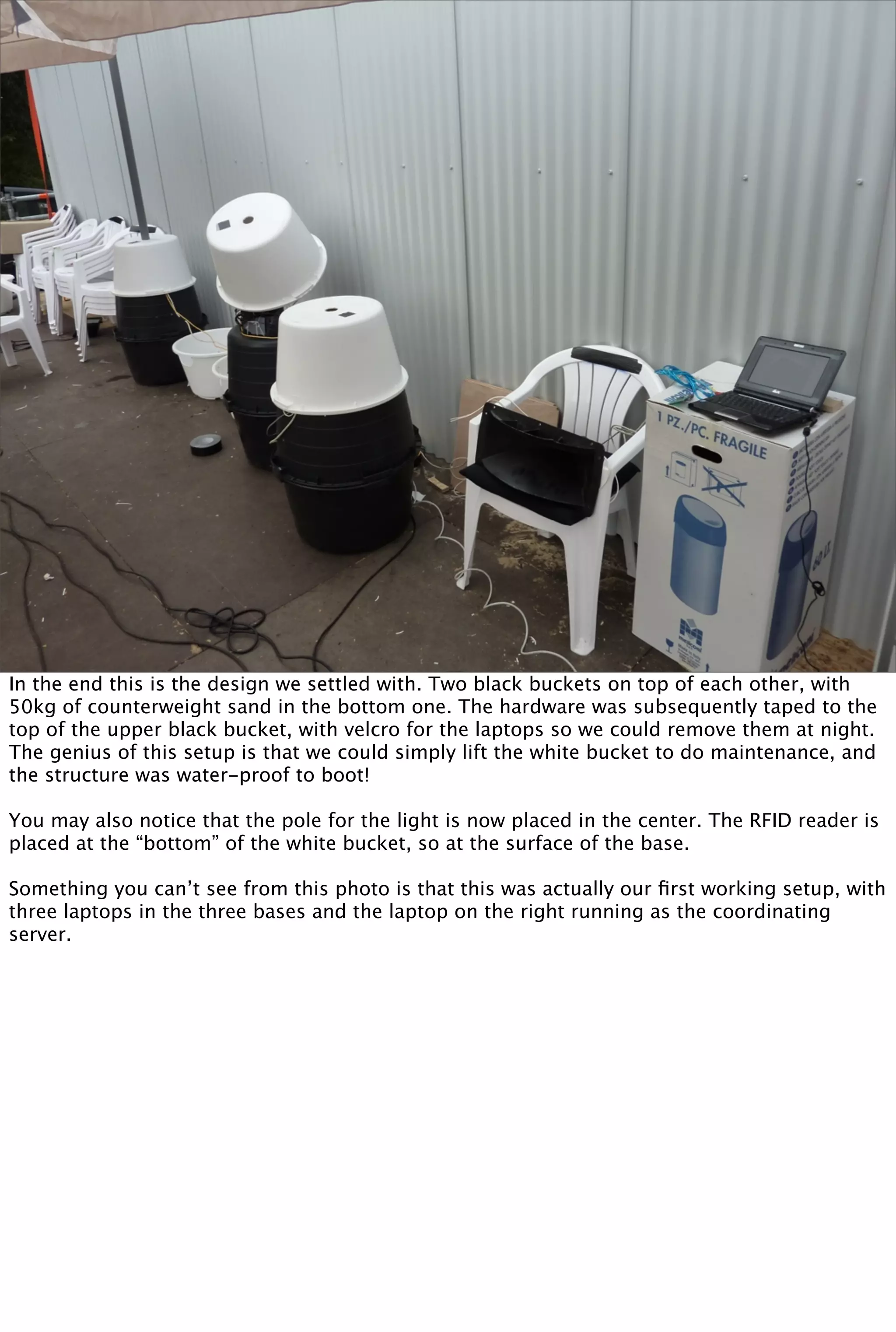 In the end this is the design we settled with. Two black buckets on top of each other, with
50kg of counterweight sand in the bottom one. The hardware was subsequently taped to the
top of the upper black bucket, with velcro for the laptops so we could remove them at night.
The genius of this setup is that we could simply lift the white bucket to do maintenance, and
the structure was water-proof to boot!

You may also notice that the pole for the light is now placed in the center. The RFID reader is
placed at the “bottom” of the white bucket, so at the surface of the base.

Something you can’t see from this photo is that this was actually our ﬁrst working setup, with
three laptops in the three bases and the laptop on the right running as the coordinating
server.
 
