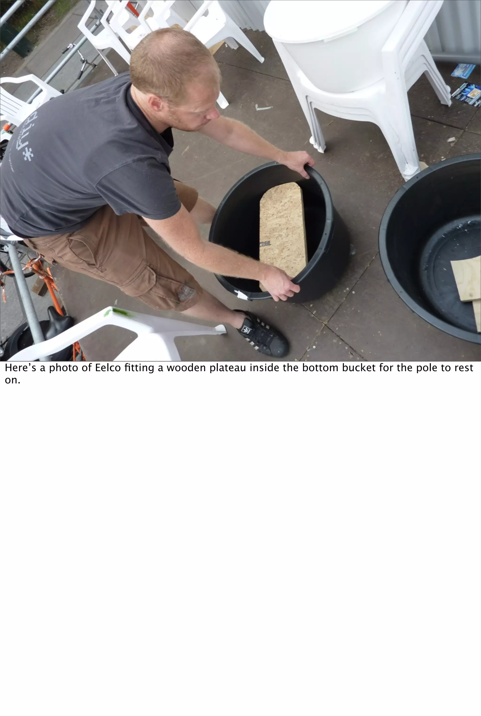 Here’s a photo of Eelco ﬁtting a wooden plateau inside the bottom bucket for the pole to rest
on.
 