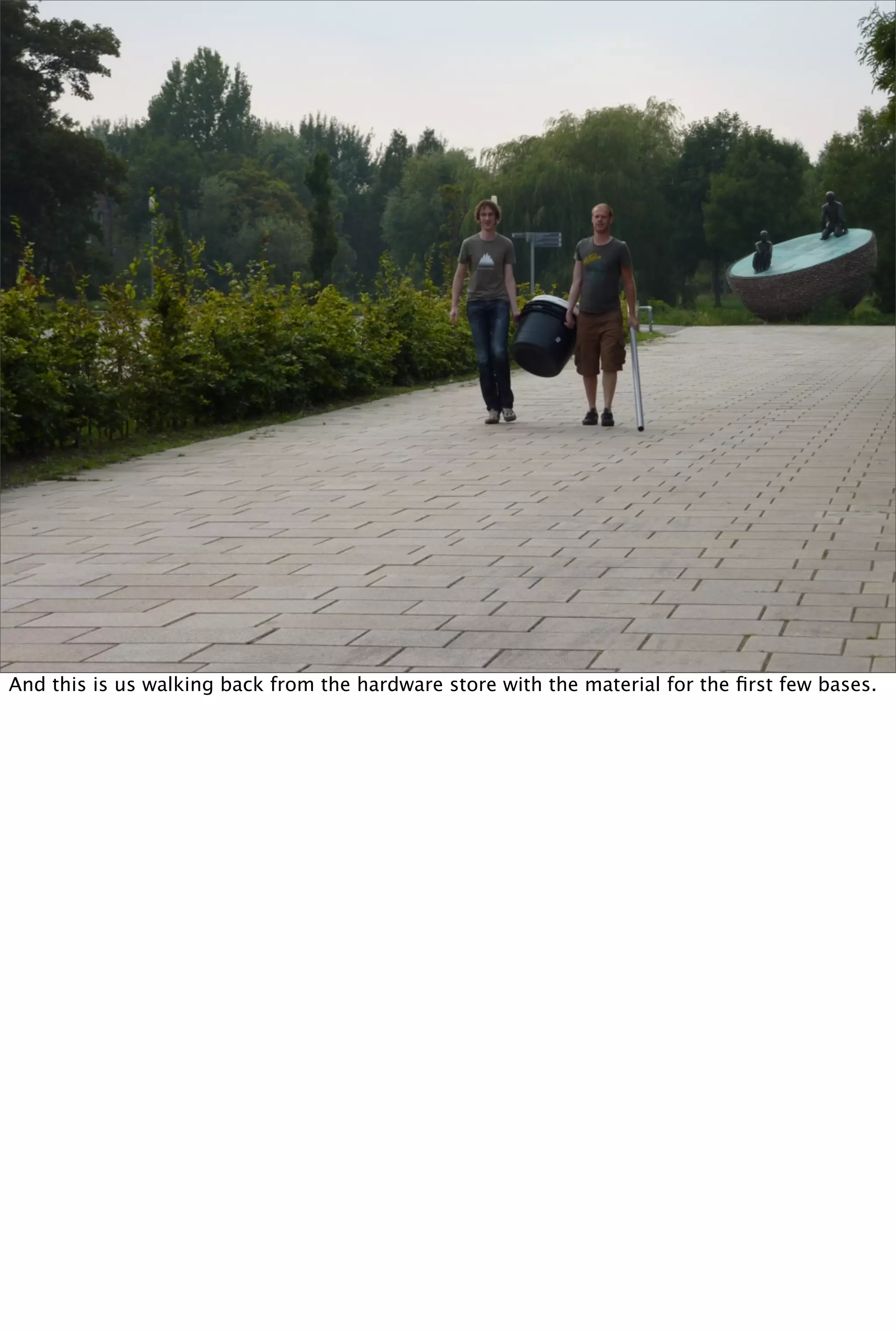 And this is us walking back from the hardware store with the material for the ﬁrst few bases.
 