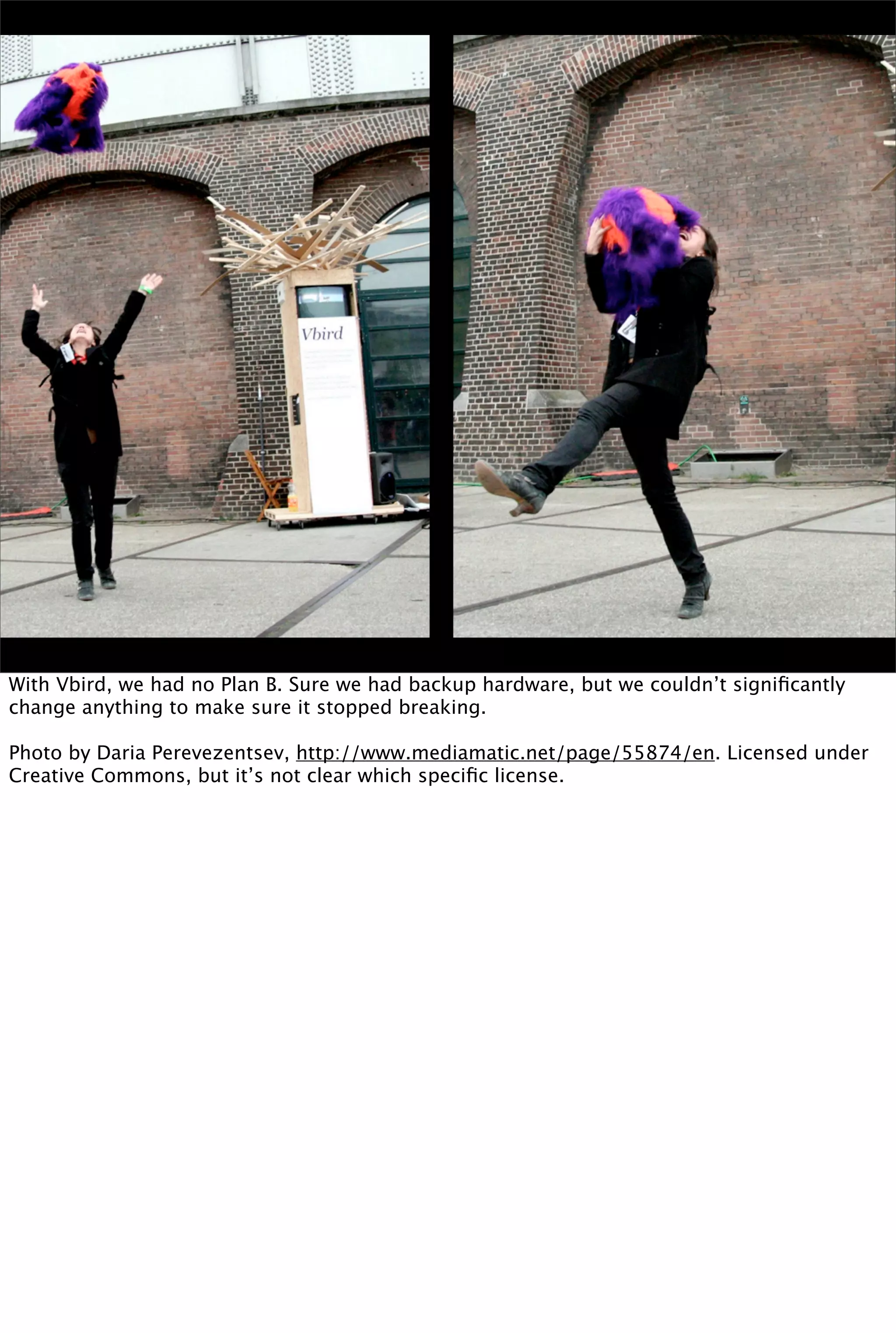 With Vbird, we had no Plan B. Sure we had backup hardware, but we couldn’t signiﬁcantly
change anything to make sure it stopped breaking.

Photo by Daria Perevezentsev, http://www.mediamatic.net/page/55874/en. Licensed under
Creative Commons, but it’s not clear which speciﬁc license.
 