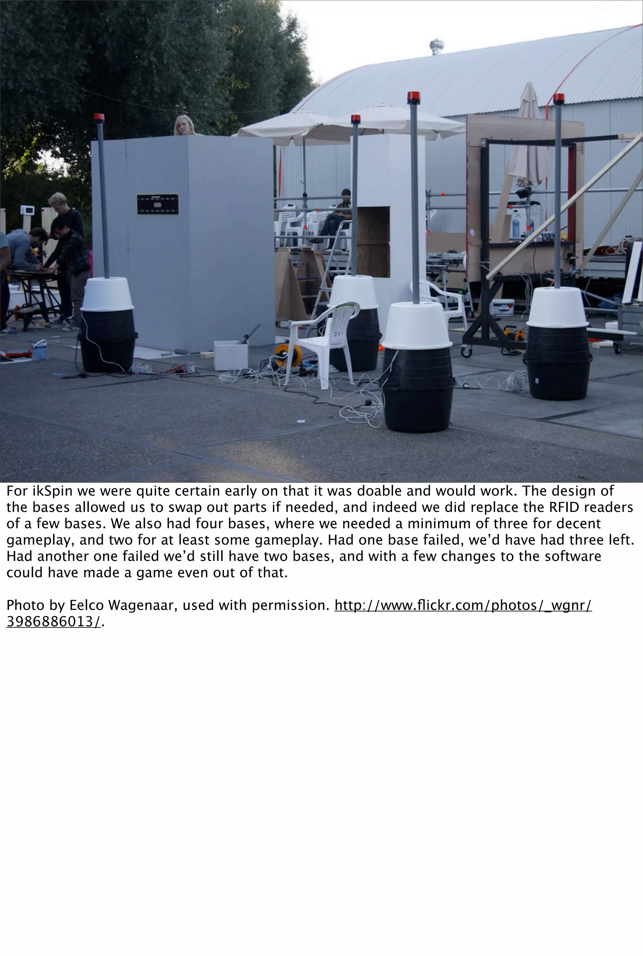 For ikSpin we were quite certain early on that it was doable and would work. The design of
the bases allowed us to swap out parts if needed, and indeed we did replace the RFID readers
of a few bases. We also had four bases, where we needed a minimum of three for decent
gameplay, and two for at least some gameplay. Had one base failed, we’d have had three left.
Had another one failed we’d still have two bases, and with a few changes to the software
could have made a game even out of that.

Photo by Eelco Wagenaar, used with permission. http://www.ﬂickr.com/photos/_wgnr/
3986886013/.
 