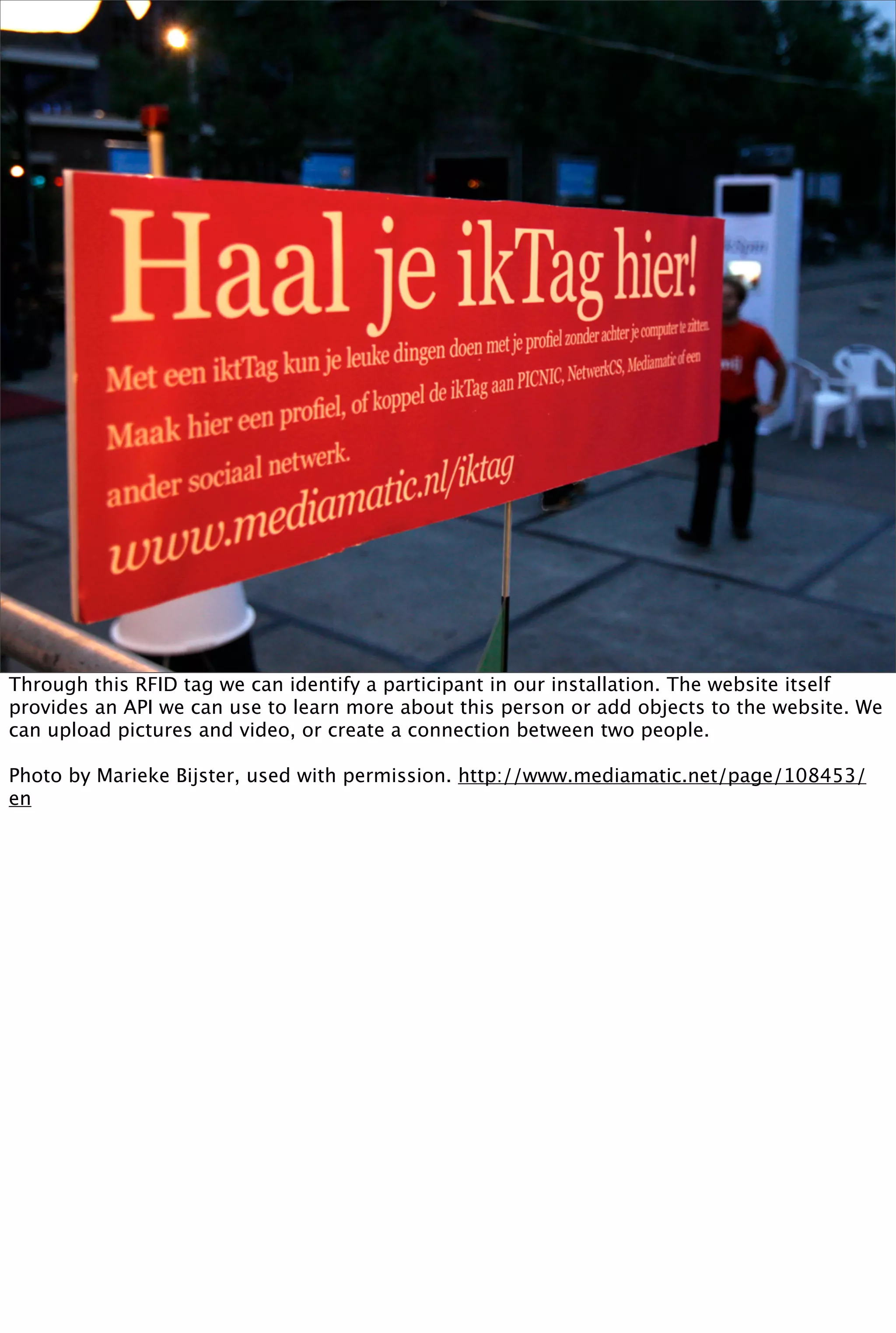 Through this RFID tag we can identify a participant in our installation. The website itself
provides an API we can use to learn more about this person or add objects to the website. We
can upload pictures and video, or create a connection between two people.

Photo by Marieke Bijster, used with permission. http://www.mediamatic.net/page/108453/
en
 