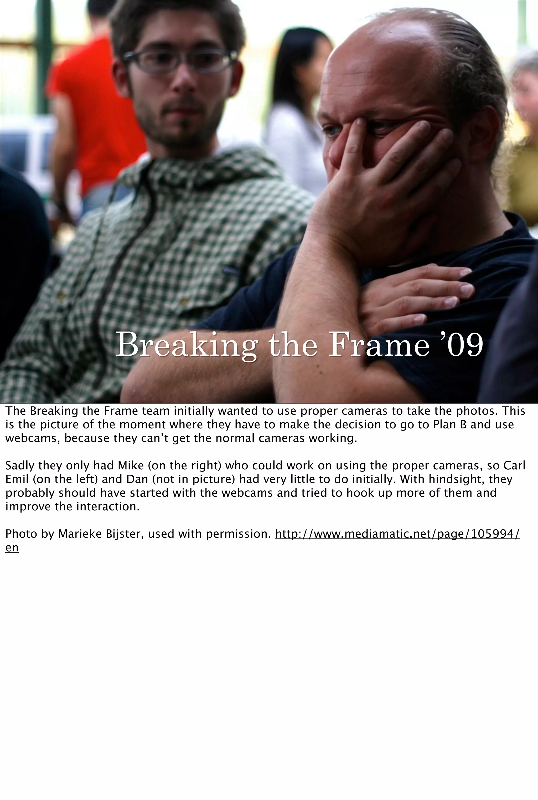 Breaking the Frame ’09
The Breaking the Frame team initially wanted to use proper cameras to take the photos. This
is the picture of the moment where they have to make the decision to go to Plan B and use
webcams, because they can’t get the normal cameras working.

Sadly they only had Mike (on the right) who could work on using the proper cameras, so Carl
Emil (on the left) and Dan (not in picture) had very little to do initially. With hindsight, they
probably should have started with the webcams and tried to hook up more of them and
improve the interaction.

Photo by Marieke Bijster, used with permission. http://www.mediamatic.net/page/105994/
en
 